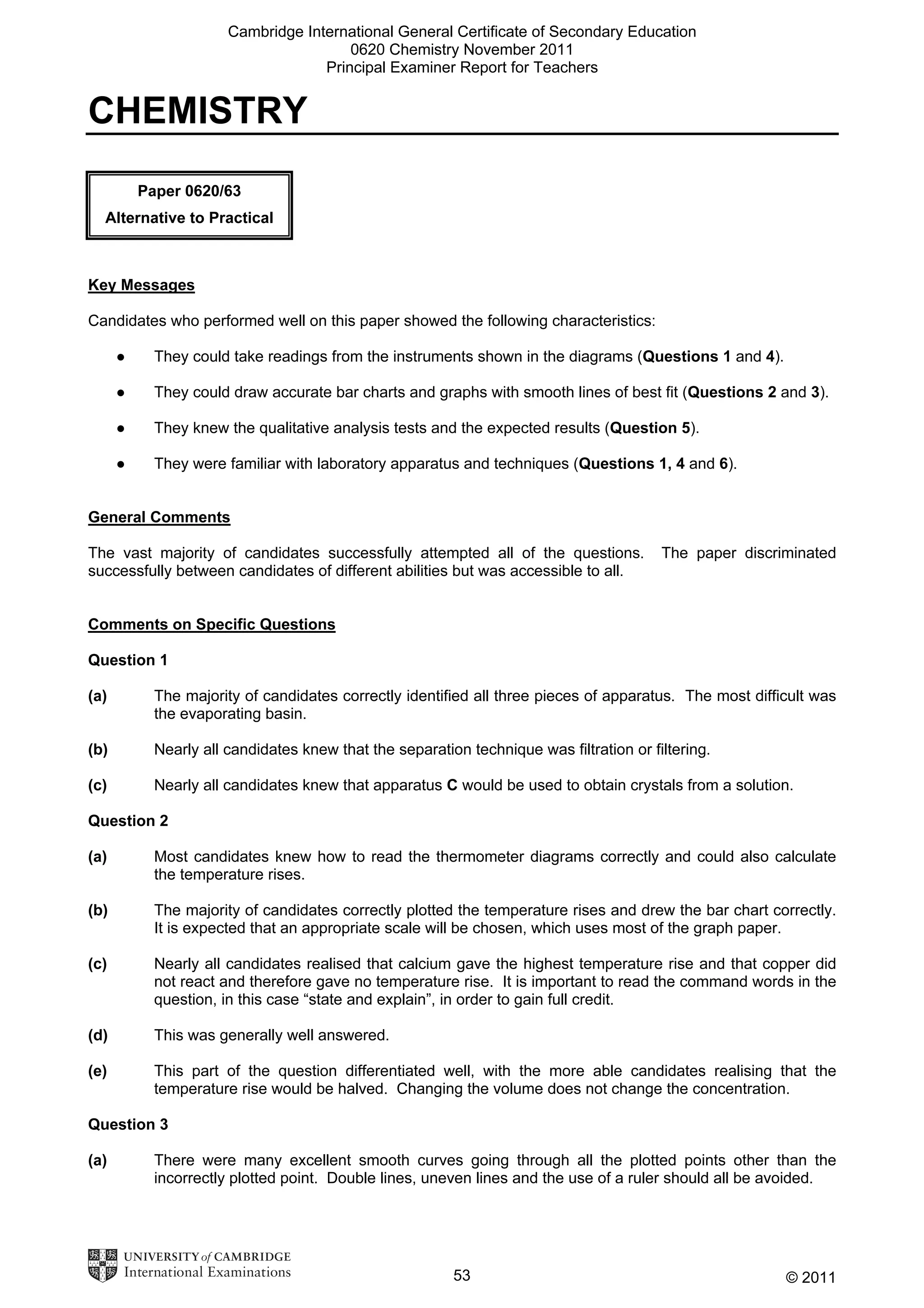 Cambridge International General Certificate of Secondary Education
0620 Chemistry November 2011
Principal Examiner Report for Teachers

CHEMISTRY
Paper 0620/63
Alternative to Practical

Key Messages
Candidates who performed well on this paper showed the following characteristics:
●

They could take readings from the instruments shown in the diagrams (Questions 1 and 4).

●

They could draw accurate bar charts and graphs with smooth lines of best fit (Questions 2 and 3).

●

They knew the qualitative analysis tests and the expected results (Question 5).

●

They were familiar with laboratory apparatus and techniques (Questions 1, 4 and 6).

General Comments
The vast majority of candidates successfully attempted all of the questions.
successfully between candidates of different abilities but was accessible to all.

The paper discriminated

Comments on Specific Questions
Question 1
(a)

The majority of candidates correctly identified all three pieces of apparatus. The most difficult was
the evaporating basin.

(b)

Nearly all candidates knew that the separation technique was filtration or filtering.

(c)

Nearly all candidates knew that apparatus C would be used to obtain crystals from a solution.

Question 2
(a)

Most candidates knew how to read the thermometer diagrams correctly and could also calculate
the temperature rises.

(b)

The majority of candidates correctly plotted the temperature rises and drew the bar chart correctly.
It is expected that an appropriate scale will be chosen, which uses most of the graph paper.

(c)

Nearly all candidates realised that calcium gave the highest temperature rise and that copper did
not react and therefore gave no temperature rise. It is important to read the command words in the
question, in this case “state and explain”, in order to gain full credit.

(d)

This was generally well answered.

(e)

This part of the question differentiated well, with the more able candidates realising that the
temperature rise would be halved. Changing the volume does not change the concentration.

Question 3
(a)

There were many excellent smooth curves going through all the plotted points other than the
incorrectly plotted point. Double lines, uneven lines and the use of a ruler should all be avoided.

53

© 2011

 
