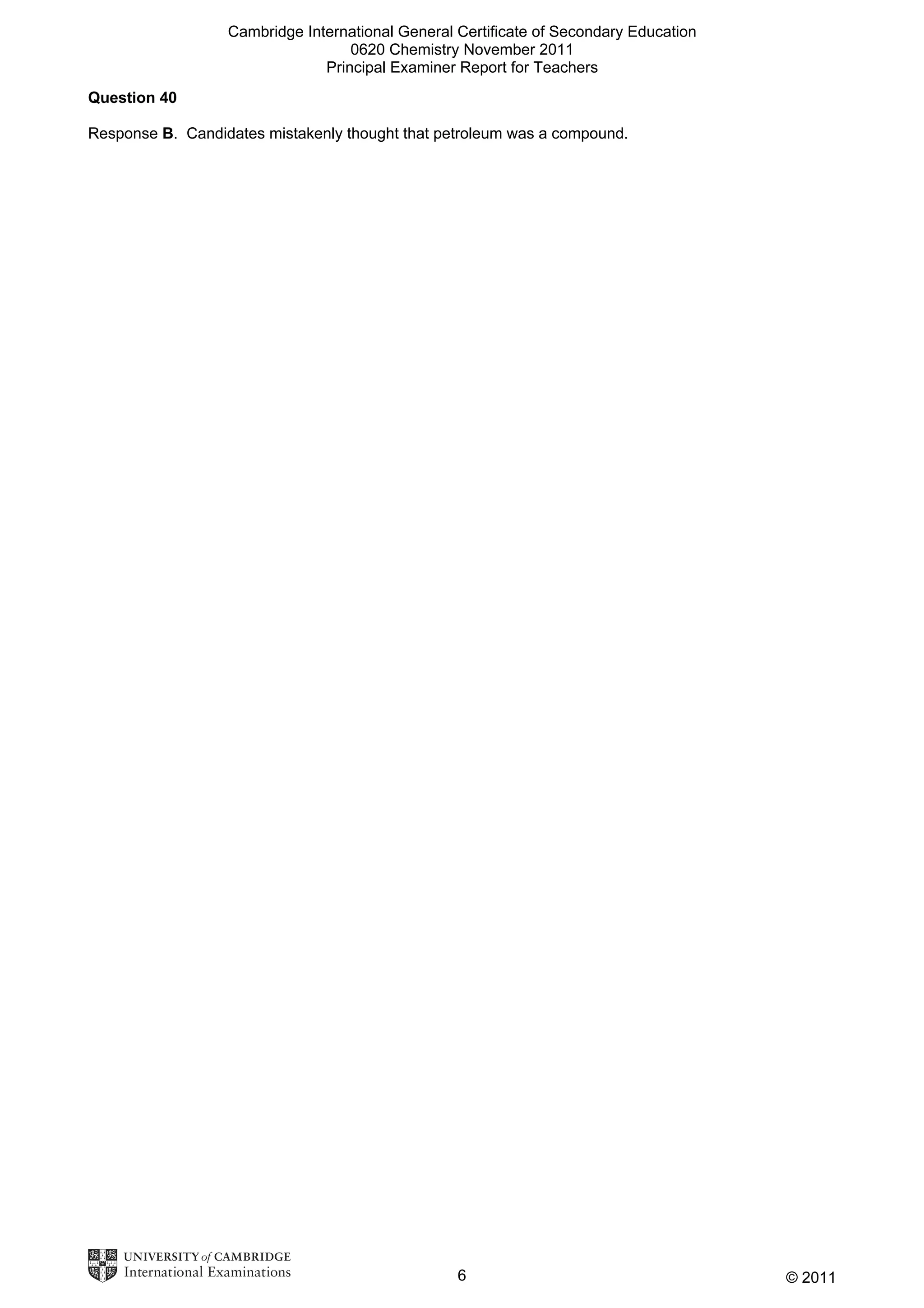 Cambridge International General Certificate of Secondary Education
0620 Chemistry November 2011
Principal Examiner Report for Teachers
Question 40
Response B. Candidates mistakenly thought that petroleum was a compound.

6

© 2011

 