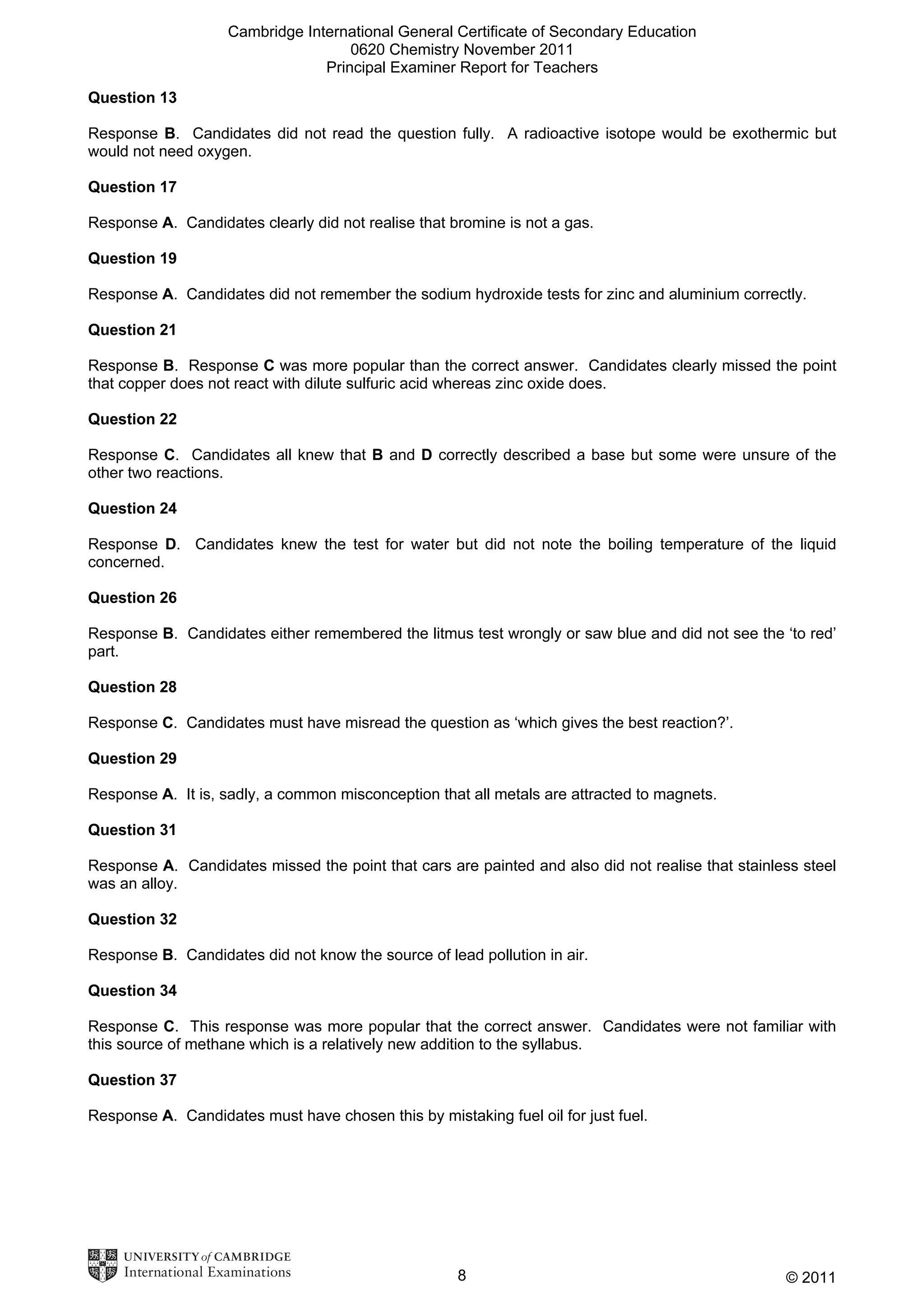 Cambridge International General Certificate of Secondary Education
0620 Chemistry November 2011
Principal Examiner Report for Teachers
Question 13
Response B. Candidates did not read the question fully. A radioactive isotope would be exothermic but
would not need oxygen.
Question 17
Response A. Candidates clearly did not realise that bromine is not a gas.
Question 19
Response A. Candidates did not remember the sodium hydroxide tests for zinc and aluminium correctly.
Question 21
Response B. Response C was more popular than the correct answer. Candidates clearly missed the point
that copper does not react with dilute sulfuric acid whereas zinc oxide does.
Question 22
Response C. Candidates all knew that B and D correctly described a base but some were unsure of the
other two reactions.
Question 24
Response D. Candidates knew the test for water but did not note the boiling temperature of the liquid
concerned.
Question 26
Response B. Candidates either remembered the litmus test wrongly or saw blue and did not see the ‘to red’
part.
Question 28
Response C. Candidates must have misread the question as ‘which gives the best reaction?’.
Question 29
Response A. It is, sadly, a common misconception that all metals are attracted to magnets.
Question 31
Response A. Candidates missed the point that cars are painted and also did not realise that stainless steel
was an alloy.
Question 32
Response B. Candidates did not know the source of lead pollution in air.
Question 34
Response C. This response was more popular that the correct answer. Candidates were not familiar with
this source of methane which is a relatively new addition to the syllabus.
Question 37
Response A. Candidates must have chosen this by mistaking fuel oil for just fuel.

8

© 2011

 