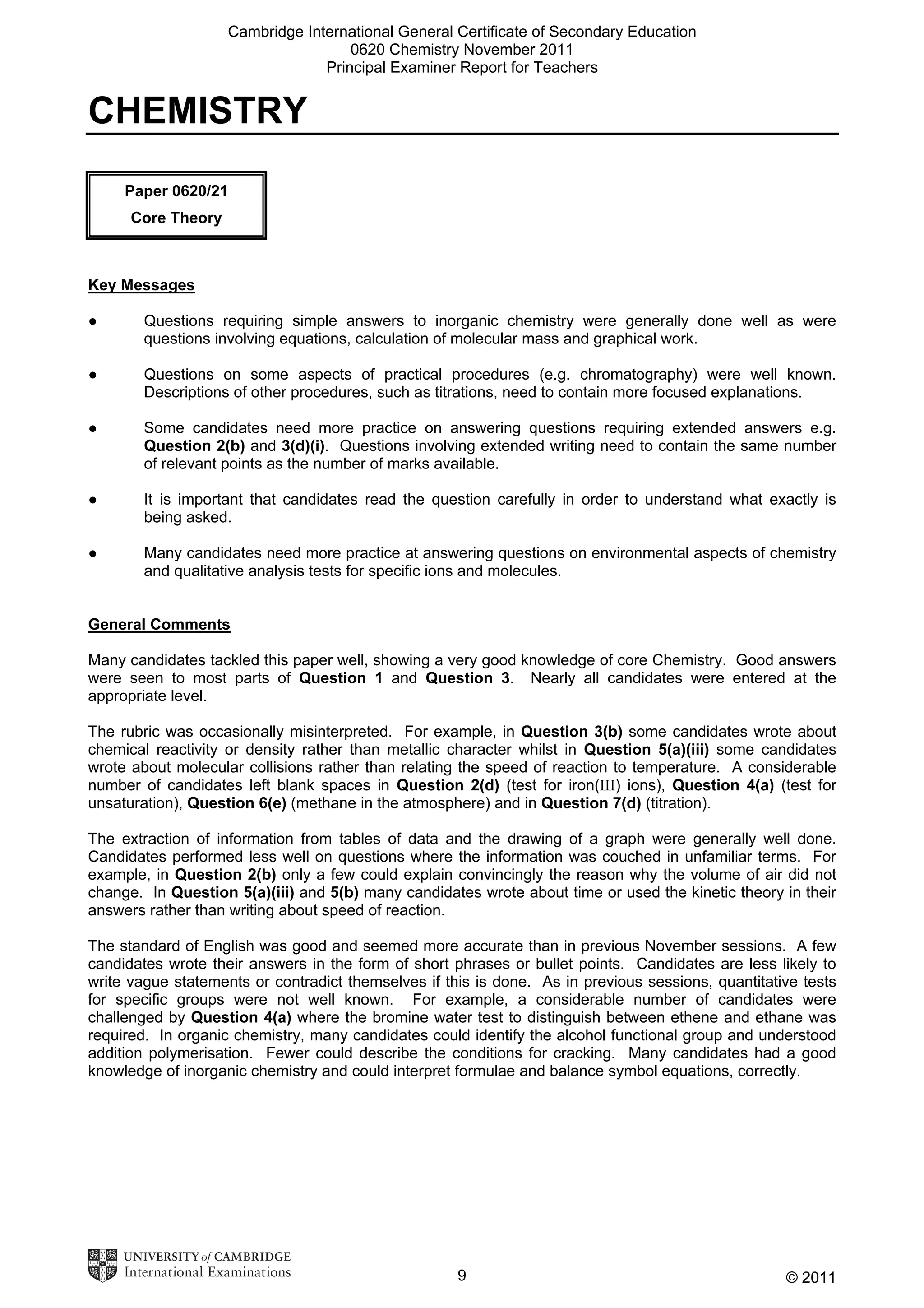 Cambridge International General Certificate of Secondary Education
0620 Chemistry November 2011
Principal Examiner Report for Teachers

CHEMISTRY
Paper 0620/21
Core Theory

Key Messages
●

Questions requiring simple answers to inorganic chemistry were generally done well as were
questions involving equations, calculation of molecular mass and graphical work.

●

Questions on some aspects of practical procedures (e.g. chromatography) were well known.
Descriptions of other procedures, such as titrations, need to contain more focused explanations.

●

Some candidates need more practice on answering questions requiring extended answers e.g.
Question 2(b) and 3(d)(i). Questions involving extended writing need to contain the same number
of relevant points as the number of marks available.

●

It is important that candidates read the question carefully in order to understand what exactly is
being asked.

●

Many candidates need more practice at answering questions on environmental aspects of chemistry
and qualitative analysis tests for specific ions and molecules.

General Comments
Many candidates tackled this paper well, showing a very good knowledge of core Chemistry. Good answers
were seen to most parts of Question 1 and Question 3. Nearly all candidates were entered at the
appropriate level.
The rubric was occasionally misinterpreted. For example, in Question 3(b) some candidates wrote about
chemical reactivity or density rather than metallic character whilst in Question 5(a)(iii) some candidates
wrote about molecular collisions rather than relating the speed of reaction to temperature. A considerable
number of candidates left blank spaces in Question 2(d) (test for iron(III) ions), Question 4(a) (test for
unsaturation), Question 6(e) (methane in the atmosphere) and in Question 7(d) (titration).
The extraction of information from tables of data and the drawing of a graph were generally well done.
Candidates performed less well on questions where the information was couched in unfamiliar terms. For
example, in Question 2(b) only a few could explain convincingly the reason why the volume of air did not
change. In Question 5(a)(iii) and 5(b) many candidates wrote about time or used the kinetic theory in their
answers rather than writing about speed of reaction.
The standard of English was good and seemed more accurate than in previous November sessions. A few
candidates wrote their answers in the form of short phrases or bullet points. Candidates are less likely to
write vague statements or contradict themselves if this is done. As in previous sessions, quantitative tests
for specific groups were not well known. For example, a considerable number of candidates were
challenged by Question 4(a) where the bromine water test to distinguish between ethene and ethane was
required. In organic chemistry, many candidates could identify the alcohol functional group and understood
addition polymerisation. Fewer could describe the conditions for cracking. Many candidates had a good
knowledge of inorganic chemistry and could interpret formulae and balance symbol equations, correctly.

9

© 2011

 