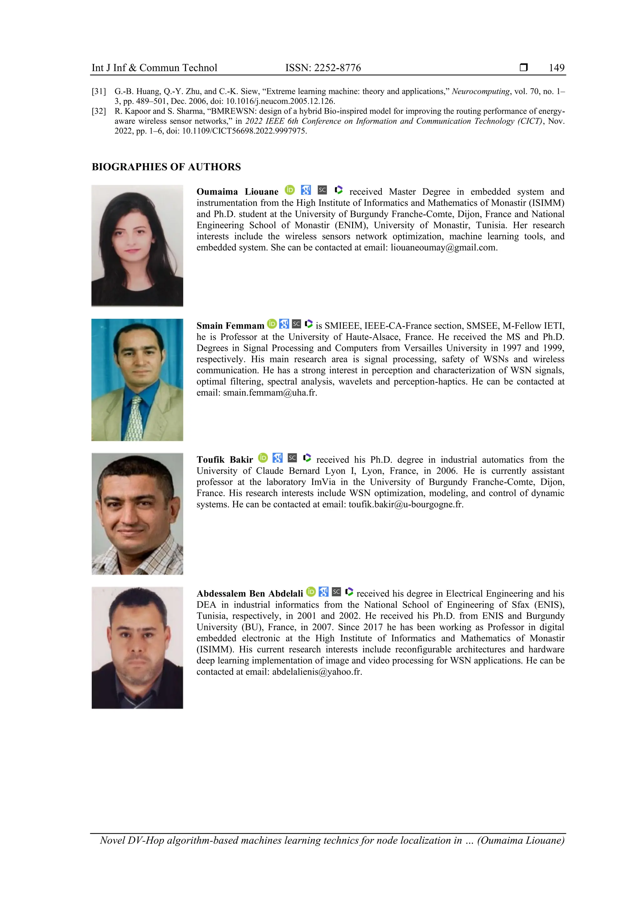 Int J Inf & Commun Technol ISSN: 2252-8776  Novel DV-Hop algorithm-based machines learning technics for node localization in … (Oumaima Liouane) 149 [31] G.-B. Huang, Q.-Y. Zhu, and C.-K. Siew, “Extreme learning machine: theory and applications,” Neurocomputing, vol. 70, no. 1– 3, pp. 489–501, Dec. 2006, doi: 10.1016/j.neucom.2005.12.126. [32] R. Kapoor and S. Sharma, “BMREWSN: design of a hybrid Bio-inspired model for improving the routing performance of energy- aware wireless sensor networks,” in 2022 IEEE 6th Conference on Information and Communication Technology (CICT), Nov. 2022, pp. 1–6, doi: 10.1109/CICT56698.2022.9997975. BIOGRAPHIES OF AUTHORS Oumaima Liouane received Master Degree in embedded system and instrumentation from the High Institute of Informatics and Mathematics of Monastir (ISIMM) and Ph.D. student at the University of Burgundy Franche-Comte, Dijon, France and National Engineering School of Monastir (ENIM), University of Monastir, Tunisia. Her research interests include the wireless sensors network optimization, machine learning tools, and embedded system. She can be contacted at email: liouaneoumay@gmail.com. Smain Femmam is SMIEEE, IEEE-CA-France section, SMSEE, M-Fellow IETI, he is Professor at the University of Haute-Alsace, France. He received the MS and Ph.D. Degrees in Signal Processing and Computers from Versailles University in 1997 and 1999, respectively. His main research area is signal processing, safety of WSNs and wireless communication. He has a strong interest in perception and characterization of WSN signals, optimal filtering, spectral analysis, wavelets and perception-haptics. He can be contacted at email: smain.femmam@uha.fr. Toufik Bakir received his Ph.D. degree in industrial automatics from the University of Claude Bernard Lyon I, Lyon, France, in 2006. He is currently assistant professor at the laboratory ImVia in the University of Burgundy Franche-Comte, Dijon, France. His research interests include WSN optimization, modeling, and control of dynamic systems. He can be contacted at email: toufik.bakir@u-bourgogne.fr. Abdessalem Ben Abdelali received his degree in Electrical Engineering and his DEA in industrial informatics from the National School of Engineering of Sfax (ENIS), Tunisia, respectively, in 2001 and 2002. He received his Ph.D. from ENIS and Burgundy University (BU), France, in 2007. Since 2017 he has been working as Professor in digital embedded electronic at the High Institute of Informatics and Mathematics of Monastir (ISIMM). His current research interests include reconfigurable architectures and hardware deep learning implementation of image and video processing for WSN applications. He can be contacted at email: abdelalienis@yahoo.fr. 