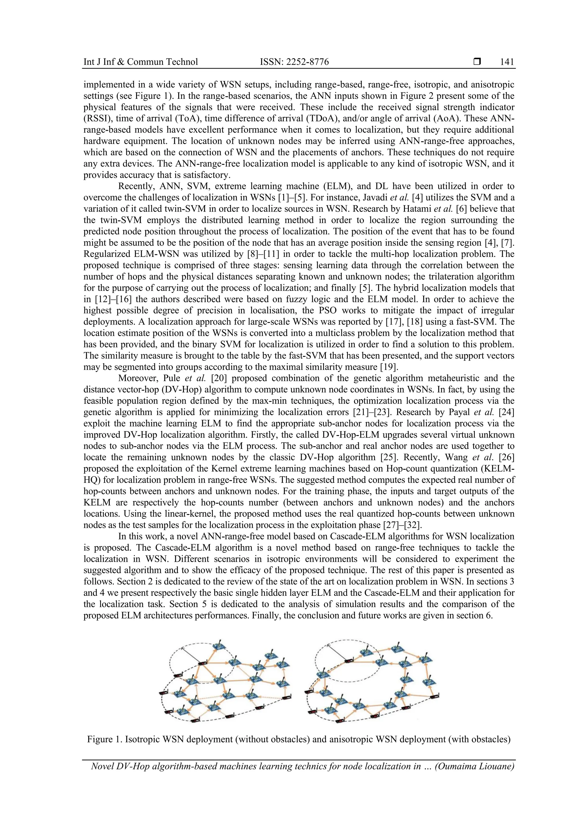 Int J Inf & Commun Technol ISSN: 2252-8776  Novel DV-Hop algorithm-based machines learning technics for node localization in … (Oumaima Liouane) 141 implemented in a wide variety of WSN setups, including range-based, range-free, isotropic, and anisotropic settings (see Figure 1). In the range-based scenarios, the ANN inputs shown in Figure 2 present some of the physical features of the signals that were received. These include the received signal strength indicator (RSSI), time of arrival (ToA), time difference of arrival (TDoA), and/or angle of arrival (AoA). These ANN- range-based models have excellent performance when it comes to localization, but they require additional hardware equipment. The location of unknown nodes may be inferred using ANN-range-free approaches, which are based on the connection of WSN and the placements of anchors. These techniques do not require any extra devices. The ANN-range-free localization model is applicable to any kind of isotropic WSN, and it provides accuracy that is satisfactory. Recently, ANN, SVM, extreme learning machine (ELM), and DL have been utilized in order to overcome the challenges of localization in WSNs [1]–[5]. For instance, Javadi et al. [4] utilizes the SVM and a variation of it called twin-SVM in order to localize sources in WSN. Research by Hatami et al. [6] believe that the twin-SVM employs the distributed learning method in order to localize the region surrounding the predicted node position throughout the process of localization. The position of the event that has to be found might be assumed to be the position of the node that has an average position inside the sensing region [4], [7]. Regularized ELM-WSN was utilized by [8]–[11] in order to tackle the multi-hop localization problem. The proposed technique is comprised of three stages: sensing learning data through the correlation between the number of hops and the physical distances separating known and unknown nodes; the trilateration algorithm for the purpose of carrying out the process of localization; and finally [5]. The hybrid localization models that in [12]–[16] the authors described were based on fuzzy logic and the ELM model. In order to achieve the highest possible degree of precision in localisation, the PSO works to mitigate the impact of irregular deployments. A localization approach for large-scale WSNs was reported by [17], [18] using a fast-SVM. The location estimate position of the WSNs is converted into a multiclass problem by the localization method that has been provided, and the binary SVM for localization is utilized in order to find a solution to this problem. The similarity measure is brought to the table by the fast-SVM that has been presented, and the support vectors may be segmented into groups according to the maximal similarity measure [19]. Moreover, Pule et al. [20] proposed combination of the genetic algorithm metaheuristic and the distance vector-hop (DV-Hop) algorithm to compute unknown node coordinates in WSNs. In fact, by using the feasible population region defined by the max-min techniques, the optimization localization process via the genetic algorithm is applied for minimizing the localization errors [21]–[23]. Research by Payal et al. [24] exploit the machine learning ELM to find the appropriate sub-anchor nodes for localization process via the improved DV-Hop localization algorithm. Firstly, the called DV-Hop-ELM upgrades several virtual unknown nodes to sub-anchor nodes via the ELM process. The sub-anchor and real anchor nodes are used together to locate the remaining unknown nodes by the classic DV-Hop algorithm [25]. Recently, Wang et al. [26] proposed the exploitation of the Kernel extreme learning machines based on Hop-count quantization (KELM- HQ) for localization problem in range-free WSNs. The suggested method computes the expected real number of hop-counts between anchors and unknown nodes. For the training phase, the inputs and target outputs of the KELM are respectively the hop-counts number (between anchors and unknown nodes) and the anchors locations. Using the linear-kernel, the proposed method uses the real quantized hop-counts between unknown nodes as the test samples for the localization process in the exploitation phase [27]–[32]. In this work, a novel ANN-range-free model based on Cascade-ELM algorithms for WSN localization is proposed. The Cascade-ELM algorithm is a novel method based on range-free techniques to tackle the localization in WSN. Different scenarios in isotropic environments will be considered to experiment the suggested algorithm and to show the efficacy of the proposed technique. The rest of this paper is presented as follows. Section 2 is dedicated to the review of the state of the art on localization problem in WSN. In sections 3 and 4 we present respectively the basic single hidden layer ELM and the Cascade-ELM and their application for the localization task. Section 5 is dedicated to the analysis of simulation results and the comparison of the proposed ELM architectures performances. Finally, the conclusion and future works are given in section 6. Figure 1. Isotropic WSN deployment (without obstacles) and anisotropic WSN deployment (with obstacles) 