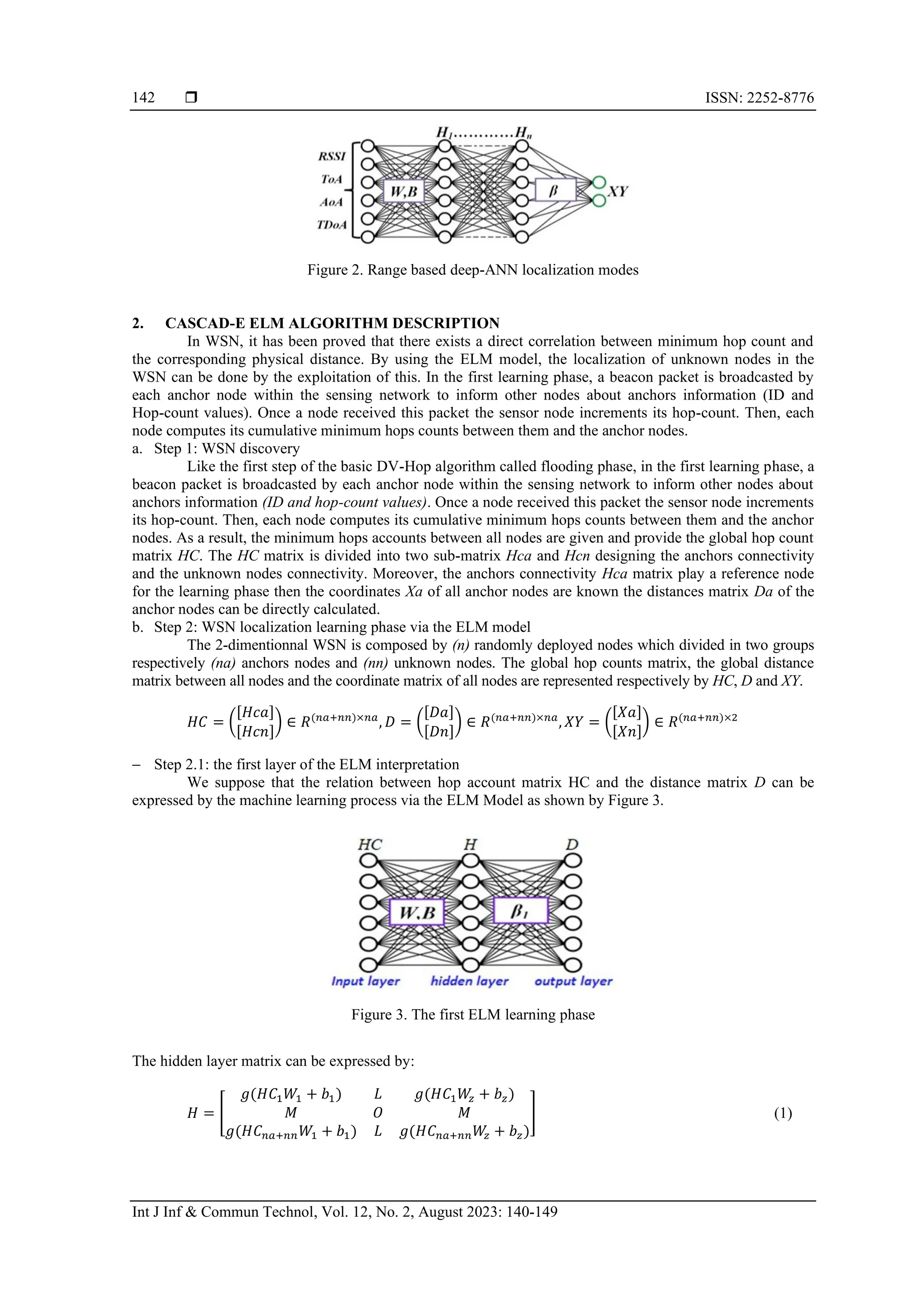  ISSN: 2252-8776 Int J Inf & Commun Technol, Vol. 12, No. 2, August 2023: 140-149 142 Figure 2. Range based deep-ANN localization modes 2. CASCAD-E ELM ALGORITHM DESCRIPTION In WSN, it has been proved that there exists a direct correlation between minimum hop count and the corresponding physical distance. By using the ELM model, the localization of unknown nodes in the WSN can be done by the exploitation of this. In the first learning phase, a beacon packet is broadcasted by each anchor node within the sensing network to inform other nodes about anchors information (ID and Hop-count values). Once a node received this packet the sensor node increments its hop-count. Then, each node computes its cumulative minimum hops counts between them and the anchor nodes. a. Step 1: WSN discovery Like the first step of the basic DV-Hop algorithm called flooding phase, in the first learning phase, a beacon packet is broadcasted by each anchor node within the sensing network to inform other nodes about anchors information (ID and hop-count values). Once a node received this packet the sensor node increments its hop-count. Then, each node computes its cumulative minimum hops counts between them and the anchor nodes. As a result, the minimum hops accounts between all nodes are given and provide the global hop count matrix HC. The HC matrix is divided into two sub-matrix Hca and Hcn designing the anchors connectivity and the unknown nodes connectivity. Moreover, the anchors connectivity Hca matrix play a reference node for the learning phase then the coordinates Xa of all anchor nodes are known the distances matrix Da of the anchor nodes can be directly calculated. b. Step 2: WSN localization learning phase via the ELM model The 2-dimentionnal WSN is composed by (n) randomly deployed nodes which divided in two groups respectively (na) anchors nodes and (nn) unknown nodes. The global hop counts matrix, the global distance matrix between all nodes and the coordinate matrix of all nodes are represented respectively by HC, D and XY. 𝐻𝐶 = ( [𝐻𝑐𝑎] [𝐻𝑐𝑛] ) ∈ 𝑅(𝑛𝑎+𝑛𝑛)×𝑛𝑎 , 𝐷 = ( [𝐷𝑎] [𝐷𝑛] ) ∈ 𝑅(𝑛𝑎+𝑛𝑛)×𝑛𝑎 , 𝑋𝑌 = ( [𝑋𝑎] [𝑋𝑛] ) ∈ 𝑅(𝑛𝑎+𝑛𝑛)×2 − Step 2.1: the first layer of the ELM interpretation We suppose that the relation between hop account matrix HC and the distance matrix D can be expressed by the machine learning process via the ELM Model as shown by Figure 3. Figure 3. The first ELM learning phase The hidden layer matrix can be expressed by: 𝐻 = [ 𝑔(𝐻𝐶1𝑊1 + 𝑏1) 𝐿 𝑔(𝐻𝐶1𝑊 𝑧 + 𝑏𝑧) 𝑀 𝑂 𝑀 𝑔(𝐻𝐶𝑛𝑎+𝑛𝑛𝑊1 + 𝑏1) 𝐿 𝑔(𝐻𝐶𝑛𝑎+𝑛𝑛𝑊 𝑧 + 𝑏𝑧) ] (1) 