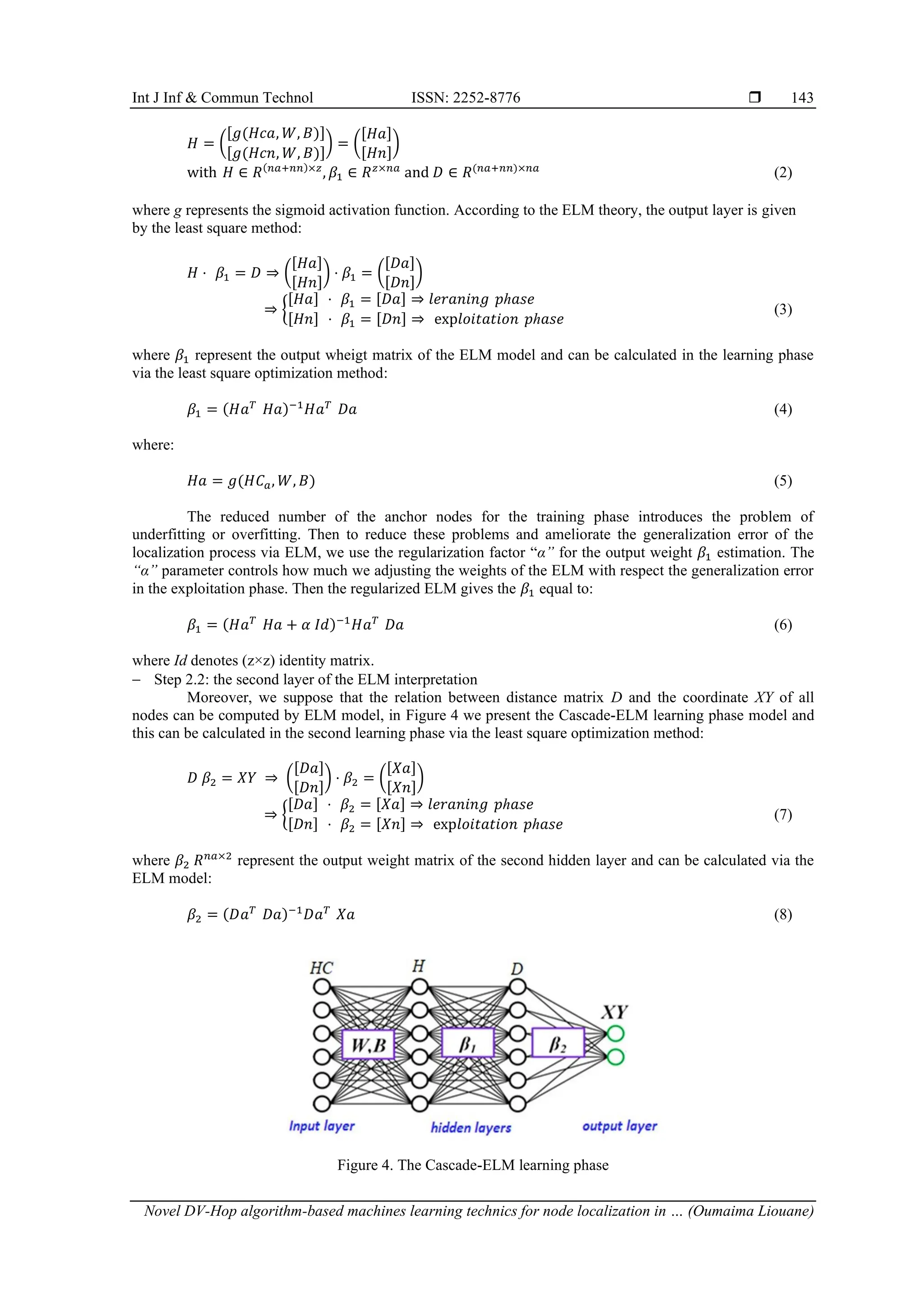 Int J Inf & Commun Technol ISSN: 2252-8776  Novel DV-Hop algorithm-based machines learning technics for node localization in … (Oumaima Liouane) 143 𝐻 = ( [𝑔(𝐻𝑐𝑎, 𝑊, 𝐵)] [𝑔(𝐻𝑐𝑛, 𝑊, 𝐵)] ) = ( [𝐻𝑎] [𝐻𝑛] ) with 𝐻 ∈ 𝑅(𝑛𝑎+𝑛𝑛)×𝑧 , 𝛽1 ∈ 𝑅𝑧×𝑛𝑎 and 𝐷 ∈ 𝑅(𝑛𝑎+𝑛𝑛)×𝑛𝑎 (2) where g represents the sigmoid activation function. According to the ELM theory, the output layer is given by the least square method: 𝐻 ⋅ 𝛽1 = 𝐷 ⇒ ( [𝐻𝑎] [𝐻𝑛] ) ⋅ 𝛽1 = ( [𝐷𝑎] [𝐷𝑛] ) ⇒ { [𝐻𝑎] ⋅ 𝛽1 = [𝐷𝑎] ⇒ 𝑙𝑒𝑟𝑎𝑛𝑖𝑛𝑔 𝑝ℎ𝑎𝑠𝑒 [𝐻𝑛] ⋅ 𝛽1 = [𝐷𝑛] ⇒ exp𝑙𝑜𝑖𝑡𝑎𝑡𝑖𝑜𝑛 𝑝ℎ𝑎𝑠𝑒 (3) where 𝛽1 represent the output wheigt matrix of the ELM model and can be calculated in the learning phase via the least square optimization method: 𝛽1 = (𝐻𝑎𝑇 𝐻𝑎)−1 𝐻𝑎𝑇 𝐷𝑎 (4) where: 𝐻𝑎 = 𝑔(𝐻𝐶𝑎, 𝑊, 𝐵) (5) The reduced number of the anchor nodes for the training phase introduces the problem of underfitting or overfitting. Then to reduce these problems and ameliorate the generalization error of the localization process via ELM, we use the regularization factor “α” for the output weight 𝛽1 estimation. The “α” parameter controls how much we adjusting the weights of the ELM with respect the generalization error in the exploitation phase. Then the regularized ELM gives the 𝛽1 equal to: 𝛽1 = (𝐻𝑎𝑇 𝐻𝑎 + 𝛼 𝐼𝑑)−1 𝐻𝑎𝑇 𝐷𝑎 (6) where Id denotes (z×z) identity matrix. − Step 2.2: the second layer of the ELM interpretation Moreover, we suppose that the relation between distance matrix D and the coordinate XY of all nodes can be computed by ELM model, in Figure 4 we present the Cascade-ELM learning phase model and this can be calculated in the second learning phase via the least square optimization method: 𝐷 𝛽2 = 𝑋𝑌 ⇒ ( [𝐷𝑎] [𝐷𝑛] ) ⋅ 𝛽2 = ( [𝑋𝑎] [𝑋𝑛] ) ⇒ { [𝐷𝑎] ⋅ 𝛽2 = [𝑋𝑎] ⇒ 𝑙𝑒𝑟𝑎𝑛𝑖𝑛𝑔 𝑝ℎ𝑎𝑠𝑒 [𝐷𝑛] ⋅ 𝛽2 = [𝑋𝑛] ⇒ exp𝑙𝑜𝑖𝑡𝑎𝑡𝑖𝑜𝑛 𝑝ℎ𝑎𝑠𝑒 (7) where 𝛽2 𝑅𝑛𝑎×2 represent the output weight matrix of the second hidden layer and can be calculated via the ELM model: 𝛽2 = (𝐷𝑎𝑇 𝐷𝑎)−1 𝐷𝑎𝑇 𝑋𝑎 (8) Figure 4. The Cascade-ELM learning phase 