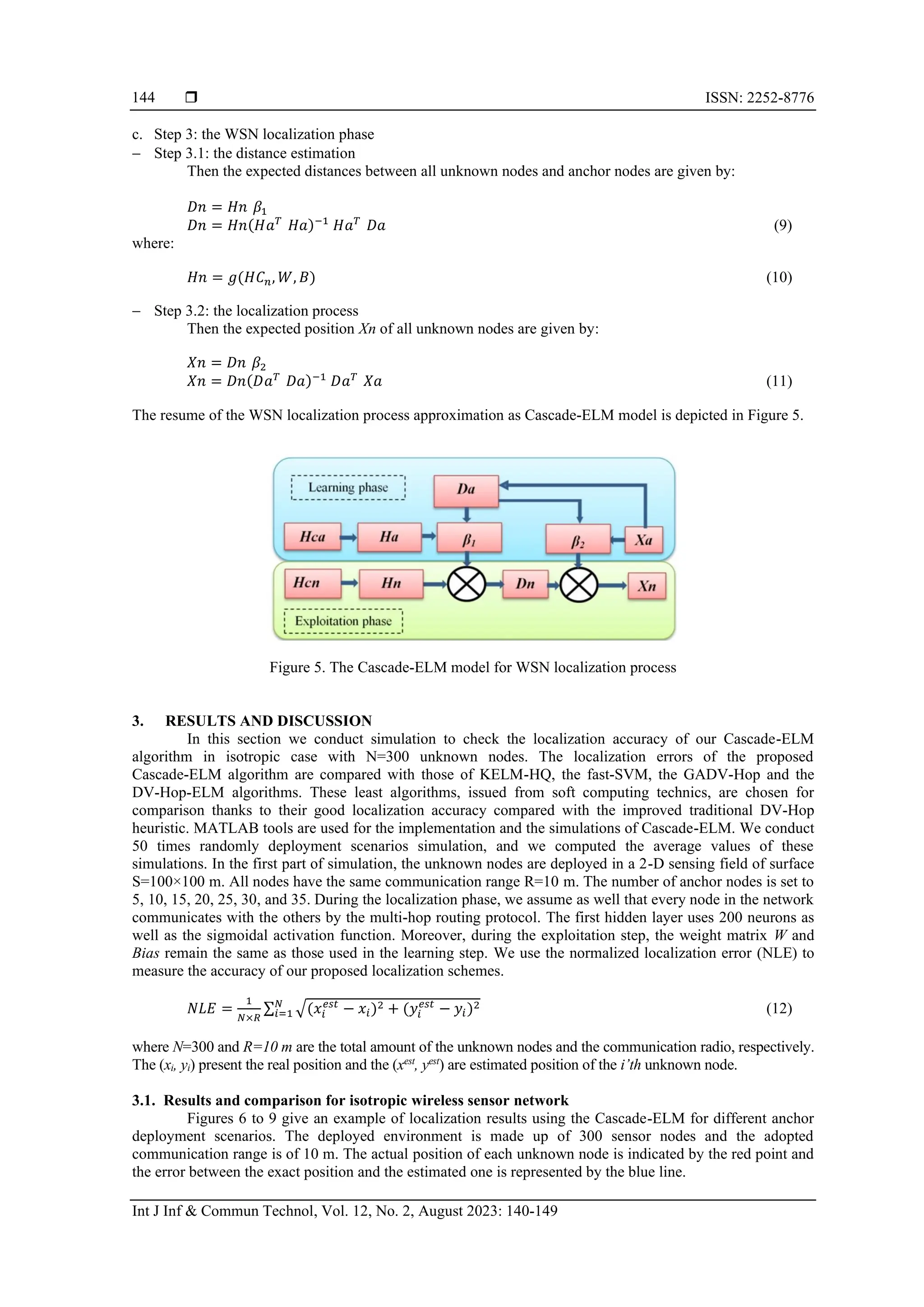  ISSN: 2252-8776 Int J Inf & Commun Technol, Vol. 12, No. 2, August 2023: 140-149 144 c. Step 3: the WSN localization phase − Step 3.1: the distance estimation Then the expected distances between all unknown nodes and anchor nodes are given by: 𝐷𝑛 = 𝐻𝑛 𝛽1 𝐷𝑛 = 𝐻𝑛(𝐻𝑎𝑇 𝐻𝑎)−1 𝐻𝑎𝑇 𝐷𝑎 (9) where: 𝐻𝑛 = 𝑔(𝐻𝐶𝑛, 𝑊, 𝐵) (10) − Step 3.2: the localization process Then the expected position Xn of all unknown nodes are given by: 𝑋𝑛 = 𝐷𝑛 𝛽2 𝑋𝑛 = 𝐷𝑛(𝐷𝑎𝑇 𝐷𝑎)−1 𝐷𝑎𝑇 𝑋𝑎 (11) The resume of the WSN localization process approximation as Cascade-ELM model is depicted in Figure 5. Figure 5. The Cascade-ELM model for WSN localization process 3. RESULTS AND DISCUSSION In this section we conduct simulation to check the localization accuracy of our Cascade-ELM algorithm in isotropic case with N=300 unknown nodes. The localization errors of the proposed Cascade-ELM algorithm are compared with those of KELM-HQ, the fast-SVM, the GADV-Hop and the DV-Hop-ELM algorithms. These least algorithms, issued from soft computing technics, are chosen for comparison thanks to their good localization accuracy compared with the improved traditional DV-Hop heuristic. MATLAB tools are used for the implementation and the simulations of Cascade-ELM. We conduct 50 times randomly deployment scenarios simulation, and we computed the average values of these simulations. In the first part of simulation, the unknown nodes are deployed in a 2-D sensing field of surface S=100×100 m. All nodes have the same communication range R=10 m. The number of anchor nodes is set to 5, 10, 15, 20, 25, 30, and 35. During the localization phase, we assume as well that every node in the network communicates with the others by the multi-hop routing protocol. The first hidden layer uses 200 neurons as well as the sigmoidal activation function. Moreover, during the exploitation step, the weight matrix W and Bias remain the same as those used in the learning step. We use the normalized localization error (NLE) to measure the accuracy of our proposed localization schemes. 𝑁𝐿𝐸 = 1 𝑁×𝑅 ∑ √(𝑥𝑖 𝑒𝑠𝑡 − 𝑥𝑖)2 + (𝑦𝑖 𝑒𝑠𝑡 − 𝑦𝑖)2 𝑁 𝑖=1 (12) where N=300 and R=10 m are the total amount of the unknown nodes and the communication radio, respectively. The (xi, yi) present the real position and the (xest , yest ) are estimated position of the i’th unknown node. 3.1. Results and comparison for isotropic wireless sensor network Figures 6 to 9 give an example of localization results using the Cascade-ELM for different anchor deployment scenarios. The deployed environment is made up of 300 sensor nodes and the adopted communication range is of 10 m. The actual position of each unknown node is indicated by the red point and the error between the exact position and the estimated one is represented by the blue line. 