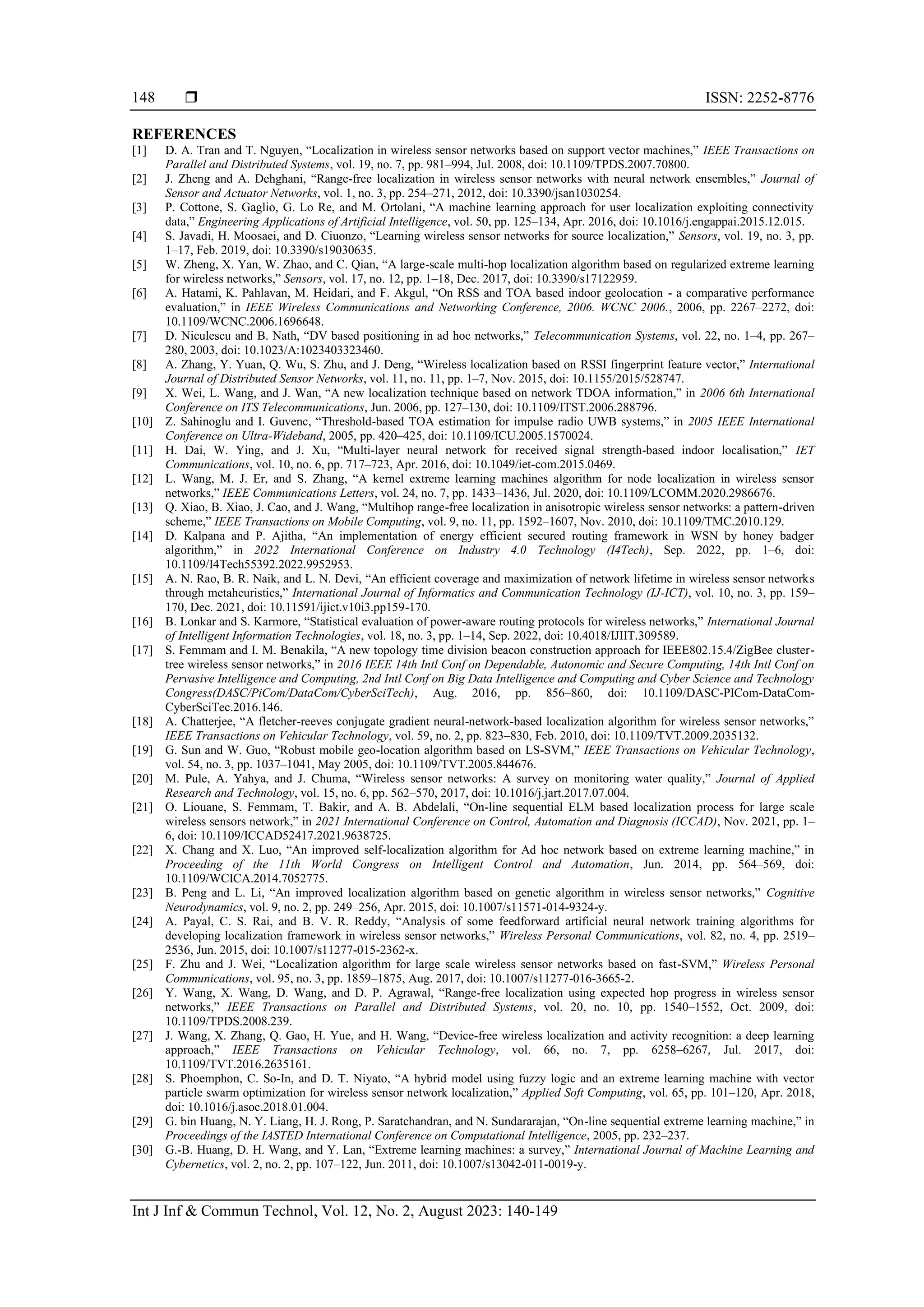  ISSN: 2252-8776 Int J Inf & Commun Technol, Vol. 12, No. 2, August 2023: 140-149 148 REFERENCES [1] D. A. Tran and T. Nguyen, “Localization in wireless sensor networks based on support vector machines,” IEEE Transactions on Parallel and Distributed Systems, vol. 19, no. 7, pp. 981–994, Jul. 2008, doi: 10.1109/TPDS.2007.70800. [2] J. Zheng and A. Dehghani, “Range-free localization in wireless sensor networks with neural network ensembles,” Journal of Sensor and Actuator Networks, vol. 1, no. 3, pp. 254–271, 2012, doi: 10.3390/jsan1030254. [3] P. Cottone, S. Gaglio, G. Lo Re, and M. Ortolani, “A machine learning approach for user localization exploiting connectivity data,” Engineering Applications of Artificial Intelligence, vol. 50, pp. 125–134, Apr. 2016, doi: 10.1016/j.engappai.2015.12.015. [4] S. Javadi, H. Moosaei, and D. Ciuonzo, “Learning wireless sensor networks for source localization,” Sensors, vol. 19, no. 3, pp. 1–17, Feb. 2019, doi: 10.3390/s19030635. [5] W. Zheng, X. Yan, W. Zhao, and C. Qian, “A large-scale multi-hop localization algorithm based on regularized extreme learning for wireless networks,” Sensors, vol. 17, no. 12, pp. 1–18, Dec. 2017, doi: 10.3390/s17122959. [6] A. Hatami, K. Pahlavan, M. Heidari, and F. Akgul, “On RSS and TOA based indoor geolocation - a comparative performance evaluation,” in IEEE Wireless Communications and Networking Conference, 2006. WCNC 2006., 2006, pp. 2267–2272, doi: 10.1109/WCNC.2006.1696648. [7] D. Niculescu and B. Nath, “DV based positioning in ad hoc networks,” Telecommunication Systems, vol. 22, no. 1–4, pp. 267– 280, 2003, doi: 10.1023/A:1023403323460. [8] A. Zhang, Y. Yuan, Q. Wu, S. Zhu, and J. Deng, “Wireless localization based on RSSI fingerprint feature vector,” International Journal of Distributed Sensor Networks, vol. 11, no. 11, pp. 1–7, Nov. 2015, doi: 10.1155/2015/528747. [9] X. Wei, L. Wang, and J. Wan, “A new localization technique based on network TDOA information,” in 2006 6th International Conference on ITS Telecommunications, Jun. 2006, pp. 127–130, doi: 10.1109/ITST.2006.288796. [10] Z. Sahinoglu and I. Guvenc, “Threshold-based TOA estimation for impulse radio UWB systems,” in 2005 IEEE International Conference on Ultra-Wideband, 2005, pp. 420–425, doi: 10.1109/ICU.2005.1570024. [11] H. Dai, W. Ying, and J. Xu, “Multi‐layer neural network for received signal strength‐based indoor localisation,” IET Communications, vol. 10, no. 6, pp. 717–723, Apr. 2016, doi: 10.1049/iet-com.2015.0469. [12] L. Wang, M. J. Er, and S. Zhang, “A kernel extreme learning machines algorithm for node localization in wireless sensor networks,” IEEE Communications Letters, vol. 24, no. 7, pp. 1433–1436, Jul. 2020, doi: 10.1109/LCOMM.2020.2986676. [13] Q. Xiao, B. Xiao, J. Cao, and J. Wang, “Multihop range-free localization in anisotropic wireless sensor networks: a pattern-driven scheme,” IEEE Transactions on Mobile Computing, vol. 9, no. 11, pp. 1592–1607, Nov. 2010, doi: 10.1109/TMC.2010.129. [14] D. Kalpana and P. Ajitha, “An implementation of energy efficient secured routing framework in WSN by honey badger algorithm,” in 2022 International Conference on Industry 4.0 Technology (I4Tech), Sep. 2022, pp. 1–6, doi: 10.1109/I4Tech55392.2022.9952953. [15] A. N. Rao, B. R. Naik, and L. N. Devi, “An efficient coverage and maximization of network lifetime in wireless sensor networks through metaheuristics,” International Journal of Informatics and Communication Technology (IJ-ICT), vol. 10, no. 3, pp. 159– 170, Dec. 2021, doi: 10.11591/ijict.v10i3.pp159-170. [16] B. Lonkar and S. Karmore, “Statistical evaluation of power-aware routing protocols for wireless networks,” International Journal of Intelligent Information Technologies, vol. 18, no. 3, pp. 1–14, Sep. 2022, doi: 10.4018/IJIIT.309589. [17] S. Femmam and I. M. Benakila, “A new topology time division beacon construction approach for IEEE802.15.4/ZigBee cluster- tree wireless sensor networks,” in 2016 IEEE 14th Intl Conf on Dependable, Autonomic and Secure Computing, 14th Intl Conf on Pervasive Intelligence and Computing, 2nd Intl Conf on Big Data Intelligence and Computing and Cyber Science and Technology Congress(DASC/PiCom/DataCom/CyberSciTech), Aug. 2016, pp. 856–860, doi: 10.1109/DASC-PICom-DataCom- CyberSciTec.2016.146. [18] A. Chatterjee, “A fletcher-reeves conjugate gradient neural-network-based localization algorithm for wireless sensor networks,” IEEE Transactions on Vehicular Technology, vol. 59, no. 2, pp. 823–830, Feb. 2010, doi: 10.1109/TVT.2009.2035132. [19] G. Sun and W. Guo, “Robust mobile geo-location algorithm based on LS-SVM,” IEEE Transactions on Vehicular Technology, vol. 54, no. 3, pp. 1037–1041, May 2005, doi: 10.1109/TVT.2005.844676. [20] M. Pule, A. Yahya, and J. Chuma, “Wireless sensor networks: A survey on monitoring water quality,” Journal of Applied Research and Technology, vol. 15, no. 6, pp. 562–570, 2017, doi: 10.1016/j.jart.2017.07.004. [21] O. Liouane, S. Femmam, T. Bakir, and A. B. Abdelali, “On-line sequential ELM based localization process for large scale wireless sensors network,” in 2021 International Conference on Control, Automation and Diagnosis (ICCAD), Nov. 2021, pp. 1– 6, doi: 10.1109/ICCAD52417.2021.9638725. [22] X. Chang and X. Luo, “An improved self-localization algorithm for Ad hoc network based on extreme learning machine,” in Proceeding of the 11th World Congress on Intelligent Control and Automation, Jun. 2014, pp. 564–569, doi: 10.1109/WCICA.2014.7052775. [23] B. Peng and L. Li, “An improved localization algorithm based on genetic algorithm in wireless sensor networks,” Cognitive Neurodynamics, vol. 9, no. 2, pp. 249–256, Apr. 2015, doi: 10.1007/s11571-014-9324-y. [24] A. Payal, C. S. Rai, and B. V. R. Reddy, “Analysis of some feedforward artificial neural network training algorithms for developing localization framework in wireless sensor networks,” Wireless Personal Communications, vol. 82, no. 4, pp. 2519– 2536, Jun. 2015, doi: 10.1007/s11277-015-2362-x. [25] F. Zhu and J. Wei, “Localization algorithm for large scale wireless sensor networks based on fast-SVM,” Wireless Personal Communications, vol. 95, no. 3, pp. 1859–1875, Aug. 2017, doi: 10.1007/s11277-016-3665-2. [26] Y. Wang, X. Wang, D. Wang, and D. P. Agrawal, “Range-free localization using expected hop progress in wireless sensor networks,” IEEE Transactions on Parallel and Distributed Systems, vol. 20, no. 10, pp. 1540–1552, Oct. 2009, doi: 10.1109/TPDS.2008.239. [27] J. Wang, X. Zhang, Q. Gao, H. Yue, and H. Wang, “Device-free wireless localization and activity recognition: a deep learning approach,” IEEE Transactions on Vehicular Technology, vol. 66, no. 7, pp. 6258–6267, Jul. 2017, doi: 10.1109/TVT.2016.2635161. [28] S. Phoemphon, C. So-In, and D. T. Niyato, “A hybrid model using fuzzy logic and an extreme learning machine with vector particle swarm optimization for wireless sensor network localization,” Applied Soft Computing, vol. 65, pp. 101–120, Apr. 2018, doi: 10.1016/j.asoc.2018.01.004. [29] G. bin Huang, N. Y. Liang, H. J. Rong, P. Saratchandran, and N. Sundararajan, “On-line sequential extreme learning machine,” in Proceedings of the IASTED International Conference on Computational Intelligence, 2005, pp. 232–237. [30] G.-B. Huang, D. H. Wang, and Y. Lan, “Extreme learning machines: a survey,” International Journal of Machine Learning and Cybernetics, vol. 2, no. 2, pp. 107–122, Jun. 2011, doi: 10.1007/s13042-011-0019-y. 