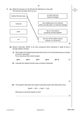 11
5

For
Examiner’s
Use

(a) Match the phrases on the left with the deﬁnitions on the right.
The ﬁrst one has been done for you.
relative formula mass

an atom that has
become charged

molecule

the smallest part of an element
which can take part in a chemical change

atom

two or more atoms
covalently bonded together

ion

the sum of the relative atomic
masses in a compound
[3]

(b) Sodium hydroxide, NaOH, is an ionic compound which dissolves in water to form a
strongly alkaline solution.
(i) Which one of the following best describes the pH of a concentrated aqueous solution
of sodium hydroxide?
Put a ring around the correct answer.
pH 2

pH 5

pH 7

pH 8

pH 13

[1]

(ii) Calculate the relative formula mass of sodium hydroxide.

[1]
(iii) The equation describes how sodium hydroxide reacts with hydrochloric acid.
NaOH + HCl → NaCl + H2O
What type of chemical reaction is this?
.............................................................................................................................. [1]

© UCLES 2011

0620/23/O/N/11

[Turn over

 