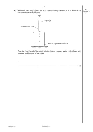 12
(iv) A student used a syringe to add 1 cm3 portions of hydrochloric acid to an aqueous
solution of sodium hydroxide.

syringe

hydrochloric acid

sodium hydroxide solution

Describe how the pH of the solution in the beaker changes as the hydrochloric acid
is added until the acid is in excess.
....................................................................................................................................
....................................................................................................................................
.............................................................................................................................. [2]

© UCLES 2011

0620/23/O/N/11

For
Examiner’s
Use

 