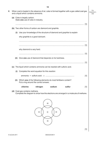 14
6

When coal is heated in the absence of air, coke is formed together with a gas called coal gas
and a liquid which contains ammonia.
(a) Coke is largely carbon.
State one use of coke in industry.
..................................................................................................................................... [1]
(b) Two other forms of carbon are diamond and graphite.
(i) Use your knowledge of the structure of diamond and graphite to explain
why graphite is a good lubricant.
....................................................................................................................................
.............................................................................................................................. [1]
why diamond is very hard.
.............................................................................................................................. [1]
(ii) Give one use of diamond that depends on its hardness.
.............................................................................................................................. [1]
(c) The liquid which contains ammonia can be reacted with sulfuric acid.
(i) Complete the word equation for this reaction
ammonia + sulfuric acid → ........................................................

[1]

(ii) Which one of the following elements do most fertilisers contain?
Put a ring around the correct answer.
chlorine

nitrogen

sodium

sulfur

[1]

(d) Coal gas contains methane.
Complete the diagram to show how the electrons are arranged in a molecule of methane.

H

H

C

H

H

[1]
© UCLES 2011

0620/23/O/N/11

For
Examiner’s
Use

 