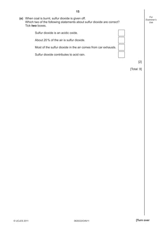 15
For
Examiner’s
Use

(e) When coal is burnt, sulfur dioxide is given off.
Which two of the following statements about sulfur dioxide are correct?
Tick two boxes.
Sulfur dioxide is an acidic oxide.
About 20 % of the air is sulfur dioxide.
Most of the sulfur dioxide in the air comes from car exhausts.
Sulfur dioxide contributes to acid rain.
[2]
[Total: 9]

© UCLES 2011

0620/23/O/N/11

[Turn over

 
