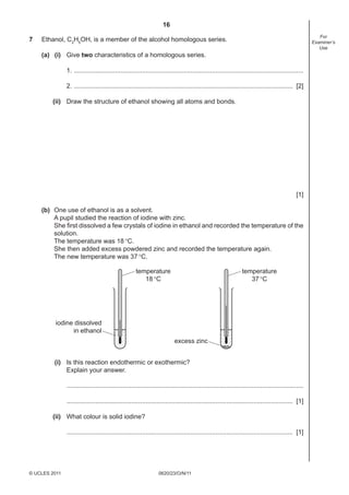 16
7

For
Examiner’s
Use

Ethanol, C2H5OH, is a member of the alcohol homologous series.
(a) (i) Give two characteristics of a homologous series.
1. ................................................................................................................................
2. .......................................................................................................................... [2]
(ii) Draw the structure of ethanol showing all atoms and bonds.

[1]
(b) One use of ethanol is as a solvent.
A pupil studied the reaction of iodine with zinc.
She ﬁrst dissolved a few crystals of iodine in ethanol and recorded the temperature of the
solution.
The temperature was 18 °C.
She then added excess powdered zinc and recorded the temperature again.
The new temperature was 37 °C.
temperature
18 °C

temperature
37 °C

iodine dissolved
in ethanol
excess zinc
(i) Is this reaction endothermic or exothermic?
Explain your answer.
....................................................................................................................................
.............................................................................................................................. [1]
(ii) What colour is solid iodine?
.............................................................................................................................. [1]

© UCLES 2011

0620/23/O/N/11

 