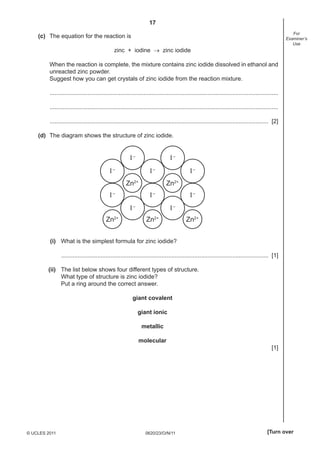 17
For
Examiner’s
Use

(c) The equation for the reaction is
zinc + iodine → zinc iodide
When the reaction is complete, the mixture contains zinc iodide dissolved in ethanol and
unreacted zinc powder.
Suggest how you can get crystals of zinc iodide from the reaction mixture.
...........................................................................................................................................
...........................................................................................................................................
..................................................................................................................................... [2]
(d) The diagram shows the structure of zinc iodide.

I–

I–

I–

I–
Zn2+

I–

I–
Zn2+

I–
I–

Zn2+

I–
I–

Zn2+

Zn2+

(i) What is the simplest formula for zinc iodide?
.............................................................................................................................. [1]
(ii) The list below shows four different types of structure.
What type of structure is zinc iodide?
Put a ring around the correct answer.
giant covalent
giant ionic
metallic
molecular
[1]

© UCLES 2011

0620/23/O/N/11

[Turn over

 