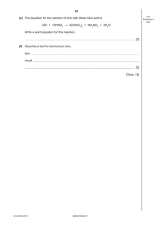 18
For
Examiner’s
Use

(e) The equation for the reaction of zinc with dilute nitric acid is
4Zn + 10HNO3 → 4Zn(NO3)2 + NH4NO3 + 3H2O
Write a word equation for this reaction.
..................................................................................................................................... [3]
(f) Describe a test for ammonium ions.
test ....................................................................................................................................
result .................................................................................................................................
..................................................................................................................................... [3]
[Total: 15]

© UCLES 2011

0620/23/O/N/11

 