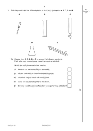 2
1

For
Examiner’s
Use

The diagram shows ﬁve different pieces of laboratory glassware, A, B, C, D and E.
A

B

D

C

E

(a) Choose from A, B, C, D or E to answer the following questions.
Each letter may be used once, more than once or not at all.
Which piece of glassware is best used to
(i) measure out a volume of liquid accurately,
(ii) place a spot of liquid on chromatography paper,
(iii) condense a liquid with a low boiling point,
(iv) shake two solutions together to mix them,
(v) deliver a variable volume of solution when performing a titration?
[5]

© UCLES 2011

0620/23/O/N/11

 