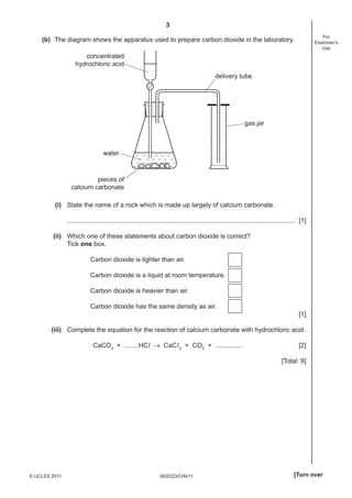 3
For
Examiner’s
Use

(b) The diagram shows the apparatus used to prepare carbon dioxide in the laboratory.

concentrated
hydrochloric acid
delivery tube

gas jar

water

pieces of
calcium carbonate
(i) State the name of a rock which is made up largely of calcium carbonate.
.............................................................................................................................. [1]
(ii) Which one of these statements about carbon dioxide is correct?
Tick one box.
Carbon dioxide is lighter than air.
Carbon dioxide is a liquid at room temperature.
Carbon dioxide is heavier than air.
Carbon dioxide has the same density as air.
[1]
(iii) Complete the equation for the reaction of calcium carbonate with hydrochloric acid.
CaCO3 + ........HCl → CaCl 2 + CO2 + ...............

[2]
[Total: 9]

© UCLES 2011

0620/23/O/N/11

[Turn over

 