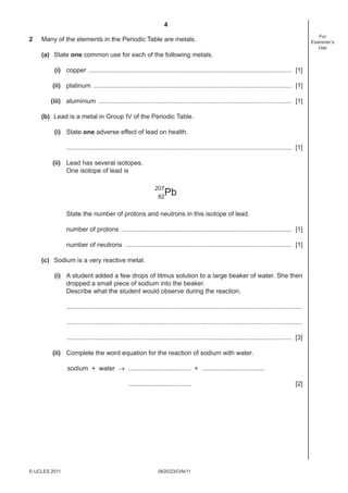 4
2

For
Examiner’s
Use

Many of the elements in the Periodic Table are metals.
(a) State one common use for each of the following metals.
(i) copper .................................................................................................................. [1]
(ii) platinum ............................................................................................................... [1]
(iii) aluminium ............................................................................................................ [1]
(b) Lead is a metal in Group IV of the Periodic Table.
(i) State one adverse effect of lead on health.
.............................................................................................................................. [1]
(ii) Lead has several isotopes.
One isotope of lead is
207
82

Pb

State the number of protons and neutrons in this isotope of lead.
number of protons ............................................................................................... [1]
number of neutrons ............................................................................................. [1]
(c) Sodium is a very reactive metal.
(i) A student added a few drops of litmus solution to a large beaker of water. She then
dropped a small piece of sodium into the beaker.
Describe what the student would observe during the reaction.
....................................................................................................................................
....................................................................................................................................
.............................................................................................................................. [3]
(ii) Complete the word equation for the reaction of sodium with water.
sodium + water → ................................... + ...................................
...................................

© UCLES 2011

0620/23/O/N/11

[2]

 