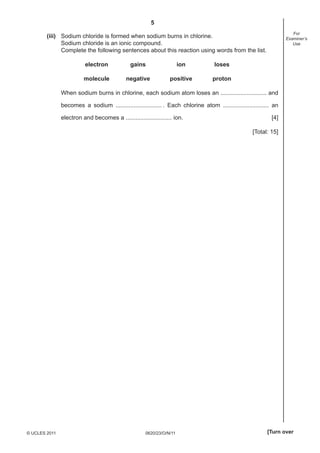 5
For
Examiner’s
Use

(iii) Sodium chloride is formed when sodium burns in chlorine.
Sodium chloride is an ionic compound.
Complete the following sentences about this reaction using words from the list.
electron

gains

ion

loses

molecule

negative

positive

proton

When sodium burns in chlorine, each sodium atom loses an ............................ and
becomes a sodium ............................ . Each chlorine atom ............................ an
electron and becomes a ............................ ion.

[4]
[Total: 15]

© UCLES 2011

0620/23/O/N/11

[Turn over

 
