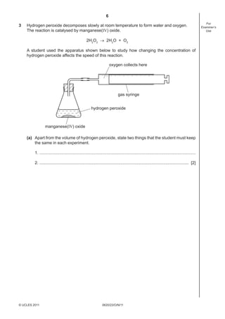 6
3

Hydrogen peroxide decomposes slowly at room temperature to form water and oxygen.
The reaction is catalysed by manganese(IV) oxide.
2H2O2 → 2H2O + O2
A student used the apparatus shown below to study how changing the concentration of
hydrogen peroxide affects the speed of this reaction.
oxygen collects here

gas syringe
hydrogen peroxide

manganese(IV) oxide
(a) Apart from the volume of hydrogen peroxide, state two things that the student must keep
the same in each experiment.
1. .......................................................................................................................................
2. ................................................................................................................................. [2]

© UCLES 2011

0620/23/O/N/11

For
Examiner’s
Use

 