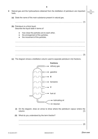 9
4

Natural gas and the hydrocarbons obtained from the distillation of petroleum are important
fuels.

For
Examiner’s
Use

(a) State the name of the main substance present in natural gas.
..................................................................................................................................... [1]
(b) Petroleum is a thick liquid.
Describe the liquid state in terms of
●
●
●

how close the particles are to each other,
the arrangement of the particles,
the movement of the particles.

...........................................................................................................................................
...........................................................................................................................................
...........................................................................................................................................
..................................................................................................................................... [3]
(c) The diagram shows a distillation column used to separate petroleum into fractions.
fractions
refinery gas
gasoline
X
kerosene
Y
fuel oil

lubricating oil
bitumen
(i) On the diagram, draw an arrow to show where the petroleum vapour enters the
column.
[1]
(ii) What do you understand by the term fraction?
....................................................................................................................................
.............................................................................................................................. [2]

© UCLES 2011

0620/23/O/N/11

[Turn over

 