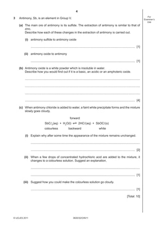 4
3

For
Examiner’s
Use

Antimony, Sb, is an element in Group V.
(a) The main ore of antimony is its sulﬁde. The extraction of antimony is similar to that of
zinc.
Describe how each of these changes in the extraction of antimony is carried out.
(i) antimony sulﬁde to antimony oxide
.............................................................................................................................. [1]
(ii) antimony oxide to antimony
.............................................................................................................................. [1]
(b) Antimony oxide is a white powder which is insoluble in water.
Describe how you would ﬁnd out if it is a basic, an acidic or an amphoteric oxide.
...........................................................................................................................................
...........................................................................................................................................
...........................................................................................................................................
..................................................................................................................................... [4]
(c) When antimony chloride is added to water, a faint white precipitate forms and the mixture
slowly goes cloudy.
forward
SbCl 3(aq) + H2O(l)
colourless

2HCl (aq) + SbOCl (s)

backward

white

(i) Explain why after some time the appearance of the mixture remains unchanged.
....................................................................................................................................
.............................................................................................................................. [2]
(ii) When a few drops of concentrated hydrochloric acid are added to the mixture, it
changes to a colourless solution. Suggest an explanation.
....................................................................................................................................
.............................................................................................................................. [1]
(iii) Suggest how you could make the colourless solution go cloudy.
.............................................................................................................................. [1]
[Total: 10]

© UCLES 2011

0620/32/O/N/11

 