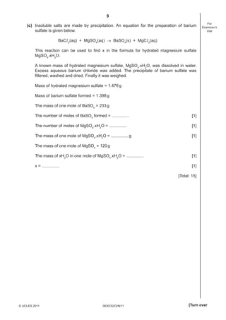 9
(c) Insoluble salts are made by precipitation. An equation for the preparation of barium
sulfate is given below.

For
Examiner’s
Use

BaCl 2(aq) + MgSO4(aq) → BaSO4(s) + MgCl 2(aq)
This reaction can be used to ﬁnd x in the formula for hydrated magnesium sulfate
MgSO4.xH2O.
A known mass of hydrated magnesium sulfate, MgSO4.xH2O, was dissolved in water.
Excess aqueous barium chloride was added. The precipitate of barium sulfate was
ﬁltered, washed and dried. Finally it was weighed.
Mass of hydrated magnesium sulfate = 1.476 g
Mass of barium sulfate formed = 1.398 g
The mass of one mole of BaSO4 = 233 g
The number of moles of BaSO4 formed = ...............

[1]

The number of moles of MgSO4.xH2O = ...............

[1]

The mass of one mole of MgSO4.xH2O = ............... g

[1]

The mass of one mole of MgSO4 = 120 g
The mass of xH2O in one mole of MgSO4.xH2O = ...............

[1]

x = ...............

[1]
[Total: 15]

© UCLES 2011

0620/32/O/N/11

[Turn over

 