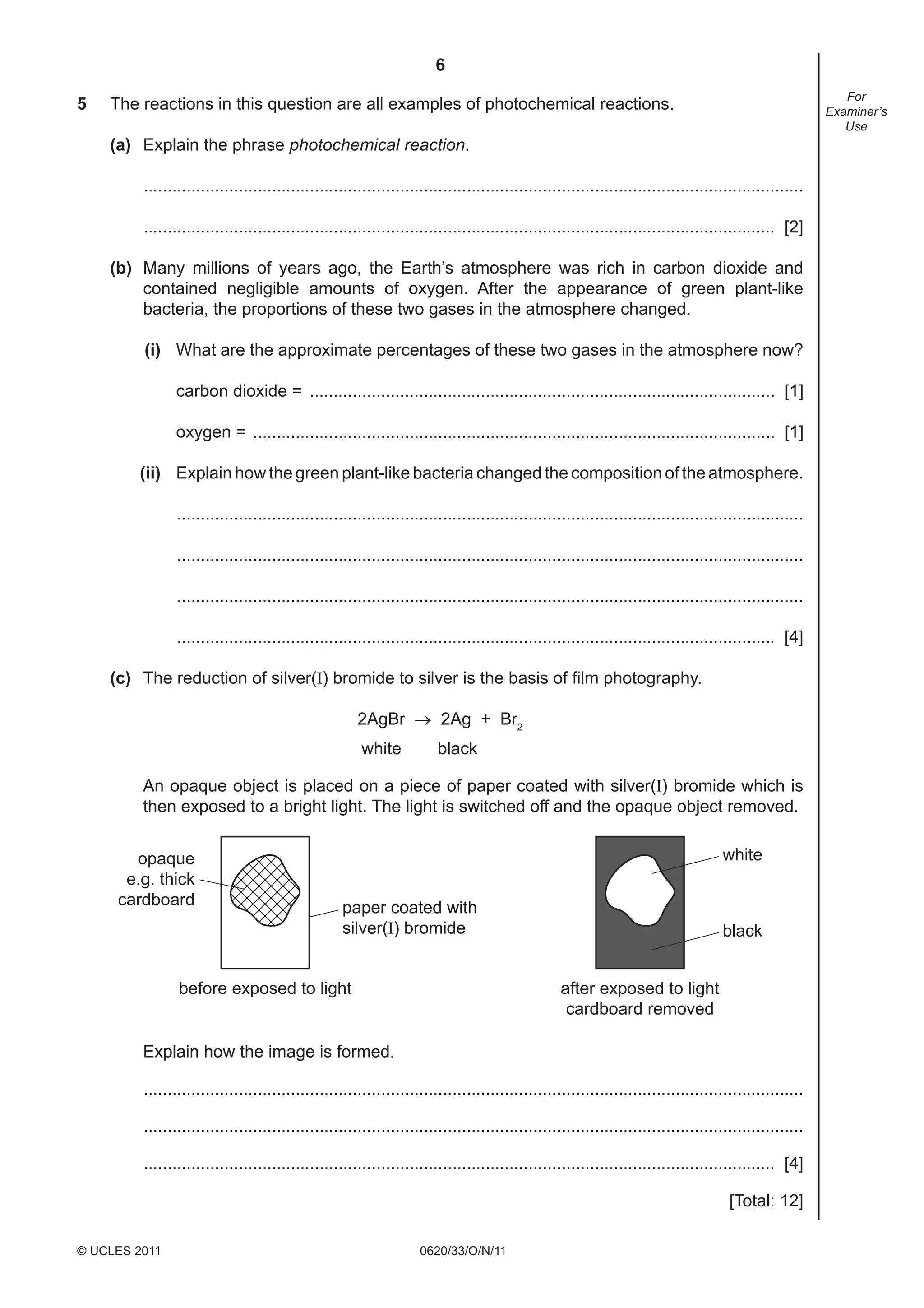 6
5

For
Examiner’s
Use

The reactions in this question are all examples of photochemical reactions.
(a) Explain the phrase photochemical reaction.
...........................................................................................................................................
..................................................................................................................................... [2]
(b) Many millions of years ago, the Earth’s atmosphere was rich in carbon dioxide and
contained negligible amounts of oxygen. After the appearance of green plant-like
bacteria, the proportions of these two gases in the atmosphere changed.
(i) What are the approximate percentages of these two gases in the atmosphere now?
carbon dioxide = .................................................................................................. [1]
oxygen = .............................................................................................................. [1]
(ii) Explain how the green plant-like bacteria changed the composition of the atmosphere.
....................................................................................................................................
....................................................................................................................................
....................................................................................................................................
.............................................................................................................................. [4]
(c) The reduction of silver(I) bromide to silver is the basis of ﬁlm photography.
2AgBr → 2Ag + Br2
white

black

An opaque object is placed on a piece of paper coated with silver(I) bromide which is
then exposed to a bright light. The light is switched off and the opaque object removed.
opaque
e.g. thick
cardboard

white
paper coated with
silver(I) bromide

before exposed to light

black
after exposed to light
cardboard removed

Explain how the image is formed.
...........................................................................................................................................
...........................................................................................................................................
..................................................................................................................................... [4]
[Total: 12]
© UCLES 2011

0620/33/O/N/11

 