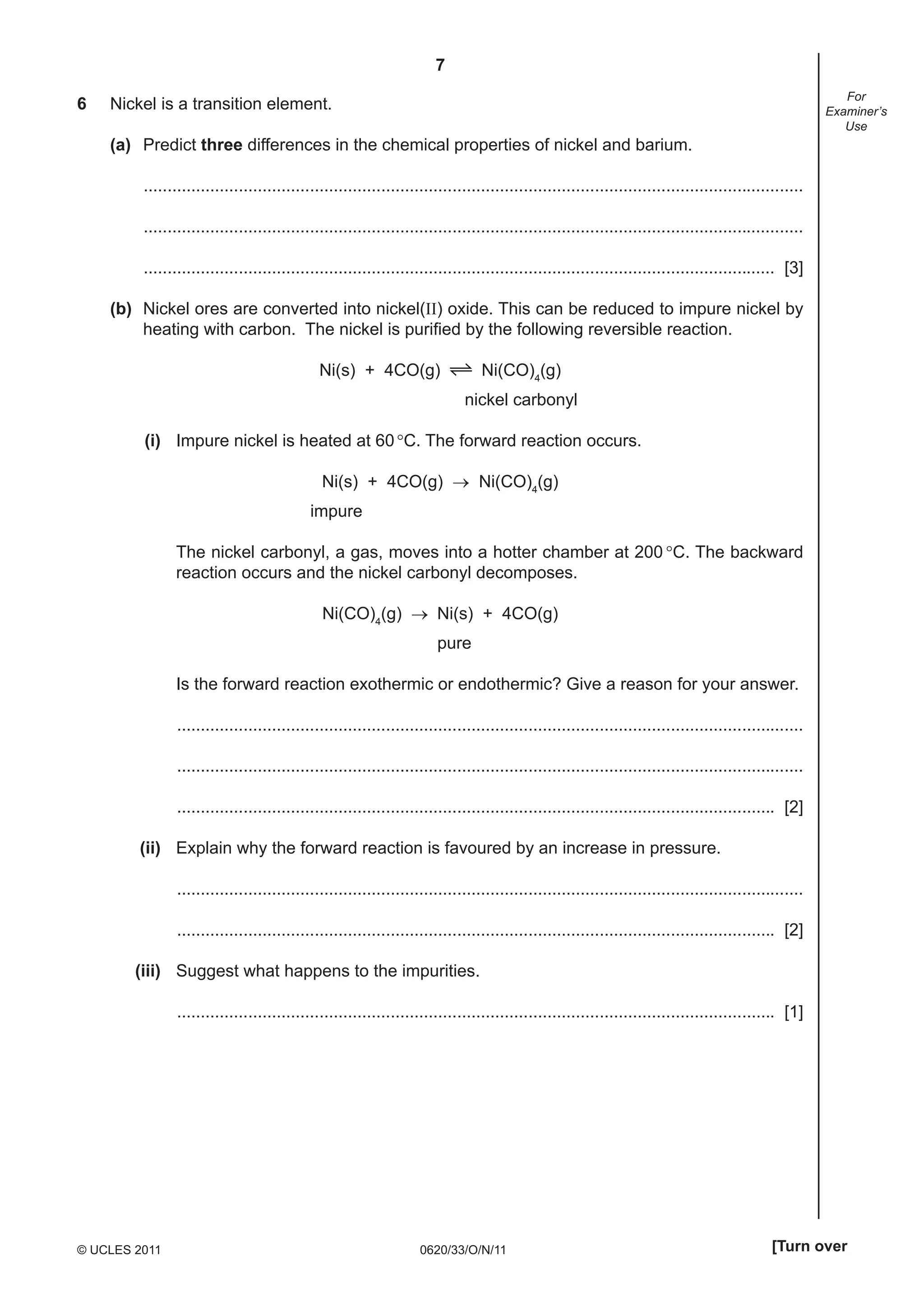 7
6

For
Examiner’s
Use

Nickel is a transition element.
(a) Predict three differences in the chemical properties of nickel and barium.
...........................................................................................................................................
...........................................................................................................................................
..................................................................................................................................... [3]
(b) Nickel ores are converted into nickel(II) oxide. This can be reduced to impure nickel by
heating with carbon. The nickel is puriﬁed by the following reversible reaction.
Ni(CO)4(g)

Ni(s) + 4CO(g)

nickel carbonyl
(i) Impure nickel is heated at 60 °C. The forward reaction occurs.
Ni(s) + 4CO(g) → Ni(CO)4(g)
impure
The nickel carbonyl, a gas, moves into a hotter chamber at 200 °C. The backward
reaction occurs and the nickel carbonyl decomposes.
Ni(CO)4(g) → Ni(s) + 4CO(g)
pure
Is the forward reaction exothermic or endothermic? Give a reason for your answer.
....................................................................................................................................
....................................................................................................................................
.............................................................................................................................. [2]
(ii) Explain why the forward reaction is favoured by an increase in pressure.
....................................................................................................................................
.............................................................................................................................. [2]
(iii) Suggest what happens to the impurities.
.............................................................................................................................. [1]

© UCLES 2011

0620/33/O/N/11

[Turn over

 