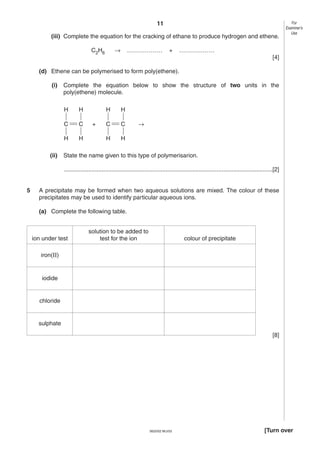 11
(iii) Complete the equation for the cracking of ethane to produce hydrogen and ethene.
→

C2H6

………………

+

For
Examiner’s
Use

………………
[4]

(d) Ethene can be polymerised to form poly(ethene).
(i)

Complete the equation below to show the structure of two units in the
poly(ethene) molecule.
H
C

C

H
(ii)

H

H

H
C

C

H

+

H

H

→

State the name given to this type of polymerisarion.
...............................................................................................................................[2]

5

A precipitate may be formed when two aqueous solutions are mixed. The colour of these
precipitates may be used to identify particular aqueous ions.
(a) Complete the following table.

ion under test

solution to be added to
test for the ion

colour of precipitate

iron(II)

iodide

chloride

sulphate
[8]

0620/02 M/J/03

[Turn over

 