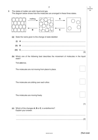 7
3

For
Examiner’s
Use

The states of matter are solid, liquid and gas.
The diagram below shows how the molecules are arranged in these three states.
melting

A

B

C

(a) State the name given to the change of state labelled
(i)

A ...............................................................................................................................

(ii)

B ...............................................................................................................................

(iii)

C ................................................................................................................................
[3]

(b) Which one of the following best describes the movement of molecules in the liquid
state?
Tick one box.

The molecules are not moving from place to place.

The molecules are sliding over each other.

The molecules are moving freely.

[1]
(c) Which of the changes A, B or C, is endothermic?
Explain your answer.
..........................................................................................................................................
......................................................................................................................................[2]

0620/02 M/J/03

[Turn over

 