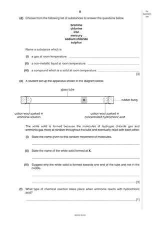 8
(d) Choose from the following list of substances to answer the questions below.
bromine
chlorine
iron
mercury
sodium chloride
sulphur
Name a substance which is
(i)

a gas at room temperature. ......................................................................................

(ii)

a non-metallic liquid at room temperature. ...............................................................

(iii)

a compound which is a solid at room temperature. ...................................................
[3]

(e) A student set up the apparatus shown in the diagram below.
glass tube

X

cotton wool soaked in
ammonia solution

rubber bung

cotton wool soaked in
concentrated hydrochloric acid

The white solid is formed because the molecules of hydrogen chloride gas and
ammonia gas move at random throughout the tube and eventually react with each other.
(i)

State the name given to this random movement of molecules.
...................................................................................................................................

(ii)

State the name of the white solid formed at X.
...................................................................................................................................

(iii)

Suggest why the white solid is formed towards one end of the tube and not in the
middle.
...................................................................................................................................
...............................................................................................................................[3]

(f)

What type of chemical reaction takes place when ammonia reacts with hydrochloric
acid?
......................................................................................................................................[1]

0620/02 M/J/03

For
Examiner’s
Use

 