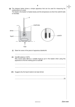 9
(g) The diagram below shows a simple apparatus that can be used for measuring the
melting point of a solid.
The liquid in the beaker is heated slowly and the temperature at which the solid B melts
is recorded.

For
Examiner’s
Use

A

small tube

stirrer

solid B

liquid

heat
(i)

State the name of the piece of apparatus labelled A.
...................................................................................................................................

(ii)

Solid B melted at 155oC.
Why would water not be a suitable liquid to put in the beaker when using this
apparatus to find the melting point of solid B?
...................................................................................................................................
...................................................................................................................................

(iii)

Suggest why the liquid needs to be kept stirred.
...................................................................................................................................
...............................................................................................................................[3]

0620/02 M/J/03

[Turn over

 
