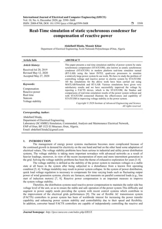 International Journal of Electrical and Computer Engineering (IJECE)
Vol. 10, No. 6, December 2020, pp. 5599~5608
ISSN: 2088-8708, DOI: 10.11591/ijece.v10i6.pp5599-5608  5599
Journal homepage: http://ijece.iaescore.com/index.php/IJECE
Real-Time simulation of static synchronous condenser for
compensation of reactive power
Abdellatif Hinda, Mounir Khiat
Department of Electrical Engineering, Ecole Nationale Polytechnique d'Oran, Algeria
Article Info ABSTRACT
Article history:
Received Jul 20, 2019
Revised May 12, 2020
Accepted May 27, 2020
This paper presents a real time simulation stability of power system by static
synchronous compensator (STATCOM), also known as astatic synchronous
condenser (STATCON) in modern platform real-time simulator named
(RT-LAB) using the latest INTEL quad-core processors to simulate
a relatively large power system In our work, We have to study the problem of
controlling voltage and reactive power in electric system by STATCOM.
All the simulations for the above work have been carried out using
MATLAB/Simulink and RT-LAB. Various simulations have given very
satisfactory results and we have successfully improved the voltage by
injecting a FACTS device, which is the STATCOM, the Studies and
comparisons of real-time simulation results of the power system without and
with STATCOM connected illustrate the effectiveness and capability of
STATCOM in improving voltage stability in the power system.
Keywords:
Compensation
Reactive power
Real time
Statcom
Voltage stability
Copyright © 2020 Institute of Advanced Engineering and Science.
All rights reserved.
Corresponding Author:
Abdellatif Hinda,
Department of Electrical Engineering,
Laboratory (SCAMRE) Simulation, Commanded, Analysis and Maintenance Electrical Network,
ENP of Oran, BP 1523 El Mnaouer, Oran, Algeria.
Email: abdellatif.hinda2@gmail.com
1. INTRODUCTION
The management of energy power systems mechanism becomes more complicated because of
the continued growth in demand for electricity on the one hand and bad on the other hand some adaptation of
electrical values, The voltage stability problems have been serious in industrial and utility power distribution
systems, The voltage stability is taking more important nowadays with advanced networks as a result of
heavier loadings, moreover, in view of the recent incorporation of more and more intermittent generation in
the grid. Solving the voltage stability problems has been the theme of exhaustive exploration for years [1-4].
The voltage stability is defined as the stability of the power system to maintain voltages in a stable
state at all buses in the system after being subjected to a disturbance from a known first operating
condition [5, 6]. Voltage instability may result in power system collapse. In the system of power distribution,
quick load voltage regulation is necessary to compensate for time varying loads such as fluctuating output
power of wind generation systems, electric arc furnaces, and transients on parallel connected loads (e.g., line
start of induction motors) [7, 8]. Reactive power compensation is an important measure to improve
the system voltage stability.
Therefore, the distribution systems need reactive power compensation to maintain the outlet side bus
voltage level of the unit, so as to ensure the stable and safe operation of the power system.This difficulty and
augment in power supply needs providing the system with recent control systems which contribute to
the improvement of the electrical grids performances [9]. The use of flexible AC transmission system
(FACTS) controllers in power system has been of worldwide interest for increasing the power transfer
capability and enhancing power system stability and controllability due to their speed and flexibility.
In addition, converter based FACTS controllers are capable of independently controlling the reactive and
 