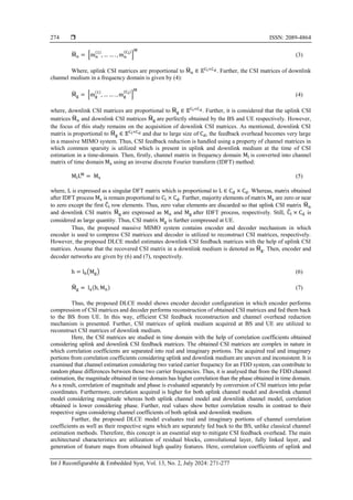  ISSN: 2089-4864
Int J Reconfigurable & Embedded Syst, Vol. 13, No. 2, July 2024: 271-277
274
M
̃n = [mn
(1)
, … … . , mn
(Cl)
]
M
(3)
Where, uplink CSI matrices are proportional to M
̃n ∈ 𝔼Cl×Cd. Further, the CSI matrices of downlink
channel medium in a frequency domain is given by (4):
M
̃g = [mg
(1)
, … … . , mg
(Cl)
]
M
(4)
where, downlink CSI matrices are proportional to M
̃g ∈ 𝔼Cl×Cd. Further, it is considered that the uplink CSI
matrices M
̃n and downlink CSI matrices M
̃g are perfectly obtained by the BS and UE respectively. However,
the focus of this study remains on the acquisition of downlink CSI matrices. As mentioned, downlink CSI
matrix is proportional to M
̃g ∈ 𝔼Cl×Cd and due to large size of Cd, the feedback overhead becomes very large
in a massive MIMO system. Thus, CSI feedback reduction is handled using a property of channel matrices in
which common sparsity is utilized which is present in uplink and downlink medium at the time of CSI
estimation in a time-domain. Then, firstly, channel matrix in frequency domain Ml is converted into channel
matrix of time domain Ms using an inverse discrete Fourier transform (IDFT) method:
MlLM
= Ms (5)
where, L is expressed as a singular DFT matrix which is proportional to L ∈ Cd × Cd. Whereas, matrix obtained
after IDFT process Ms is remain proportional to Cl × Cd. Further, majority elements of matrix Ms are zero or near
to zero except the first C
̂l row elements. Thus, zero value elements are discarded so that uplink CSI matrix M
̃n
and downlink CSI matrix M
̃g are expressed as Mn and Mg after IDFT process, respectively. Still, C
̂l × Cd is
considered as large quantity. Thus, CSI matrix Mg is further compressed at UE.
Thus, the proposed massive MIMO system contains encoder and decoder mechanism in which
encoder is used to compress CSI matrices and decoder is utilized to reconstruct CSI matrices, respectively.
However, the proposed DLCE model estimates downlink CSI feedback matrices with the help of uplink CSI
matrices. Assume that the recovered CSI matrix in a downlink medium is denoted as M
̂g. Then, encoder and
decoder networks are given by (6) and (7), respectively.
h = lb(Mg) (6)
M
̂g = la(h, Mn) (7)
Thus, the proposed DLCE model shows encoder decoder configuration in which encoder performs
compression of CSI matrices and decoder performs reconstruction of obtained CSI matrices and fed them back
to the BS from UE. In this way, efficient CSI feedback reconstruction and channel overhead reduction
mechanism is presented. Further, CSI matrices of uplink medium acquired at BS and UE are utilized to
reconstruct CSI matrices of downlink medium.
Here, the CSI matrices are studied in time domain with the help of correlation coefficients obtained
considering uplink and downlink CSI feedback matrices. The obtained CSI matrices are complex in nature in
which correlation coefficients are separated into real and imaginary portions. The acquired real and imaginary
portions from correlation coefficients considering uplink and downlink medium are uneven and inconsistent. It is
examined that channel estimation considering two varied carrier frequency for an FDD system, can contribute to
random phase differences between those two carrier frequencies. Thus, it is analysed that from the FDD channel
estimation, the magnitude obtained in time domain has higher correlation than the phase obtained in time domain.
As a result, correlation of magnitude and phase is evaluated separately by conversion of CSI matrices into polar
coordinates. Furthermore, correlation acquired is higher for both uplink channel model and downlink channel
model considering magnitude whereas both uplink channel model and downlink channel model, correlation
obtained is lower considering phase. Further, real values show better correlation results in contrast to their
respective signs considering channel coefficients of both uplink and downlink medium.
Further, the proposed DLCE model evaluates real and imaginary portions of channel correlation
coefficients as well as their respective signs which are separately fed back to the BS, unlike classical channel
estimation methods. Therefore, this concept is an essential step to mitigate CSI feedback overhead. The main
architectural characteristics are utilization of residual blocks, convolutional layer, fully linked layer, and
generation of feature maps from obtained high quality features. Here, correlation coefficients of uplink and
 