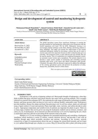 International Journal of Reconfigurable and Embedded Systems (IJRES)
Vol. 13, No. 1, March 2024, pp. 41~51
ISSN: 2089-4864, DOI: 10.11591/ijres.v13.i1.pp41-51  41
Journal homepage: http://ijres.iaescore.com
Design and development of control and monitoring hydroponic
system
Muhammad Hanafi Mujtahidin1,2
, Ahmad Feirdaous Mohd Shah1
, Ahmadul Sayyidi Amin Jais1
,
Khalil Azha Mohd Annuar1
, Mohd Razali Mohamad Sapiee1
1
Faculty of Electrical and Electronic Engineering Technology, Universiti Teknikal Malaysia Melaka, Durian Tunggal, Malaysia
2
Sensata Technologies Sdn Bhd, Subang Jaya, Malaysia
Article Info ABSTRACT
Article history:
Received Jan 31, 2023
Revised May 10, 2023
Accepted Jul 3, 2023
The global agriculture system faces significant challenges in meeting the
growing demand for food production, particularly given projections that the
world's population will reach 70% by 2050. Hydroponic farming is an
increasingly popular technique in this field, offering a promising solution to
these challenges. This paper will present the improvement of the current
traditional hydroponic method by providing a system that can be used to
monitor and control the important element in order to help the plant grow up
smoothly. This proposed system is quite efficient and user-friendly that can
be used by anyone. This is a combination of a traditional hydroponic system,
an automatic control system and a smartphone. The primary objective is to
develop a smart system capable of monitoring and controlling potential
hydrogen (pH) levels, a key factor that affects hydroponic plant growth.
Ultimately, this paper offers an alternative approach to address the challenges
of the existing agricultural system and promote the production of clean,
disease-free, and healthy food for a better future.
Keywords:
Embedded system
Hydroponic
Liquid level
Potential hydrogen sensor
Water pump
This is an open access article under the CC BY-SA license.
Corresponding Author:
Khalil Azha Mohd Annuar
Faculty of Electrical and Electronic Engineering Technology, Universiti Teknikal Malaysia Melaka
Hang Tuah Jaya, 76100 Durian Tunggal, Melaka, Malaysia
Email: khalilazha@utem.edu.my
1. INTRODUCTION
Hydroponics is the activity of planting without soil. Most people thought of hydroponics, when they
think of plants that grow with their roots drown directly into water with no growing medium. This is actually
referred to as nutrient film technique (NFT). By exploring the wide range of hydroponic technologies available,
farmers, and home growers alike can discover new ways to cultivate healthy, sustainable crops. Hydroponics
provides healthier, disease free plants and faster than growing in soil. In soil less culture, plants are cultivated
using a liquid solution of water and nutrients. Plants need light, water, nutrients, and carbon dioxide in order
to grow. Appropriate temperature and suitable levels of nutrients are important for plants to grow. There are
so many types of plants that can be grown up using the hydroponic method such as lettuces, tomatoes, and
celery [1], [2]. In hydroponics, all its nutrients are delivered directly to it's roots by bypassing the soil, which
is much faster and more efficient at providing all the nutrients need to the plant.
Mendon et al. [3] was inventing an apparatus for automated monitoring and controlling a hydroponic
installation which measures a variety of sensors, controls electrical devices, and provides a user with an
interface through apps which accessible anywhere and anytime. According to the inventor, network
connectivity or types of communications allows the user to manage the system build remotely and not forget
to view updated data through just a display on a screen. Mog [4] showed that after a plant cultivating system
 