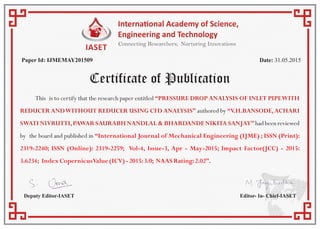 Certificate of Publication
Paper Id: IJMEMAY201509 Date: 31.05.2015
Deputy Editor-IASET Editor- In- Chief-IASET
This is to certify that the research paper entitled “PRESSURE DROP ANALYSIS OF INLET PIPEWITH
REDUCER ANDWITHOUT REDUCER USING CFD ANALYSIS” authored by “V.H.BANSODE,ACHARI
SWATI NIVRUTTI,PAWAR SAURABH NANDLAL & BHARDANDE NIKITA SANJAY” had been reviewed
by the board and published in “International Journal of Mechanical Engineering (IJME) ; ISSN (Print):
2319-2240; ISSN (Online): 2319-2259; Vol-4, Issue-3, Apr - May-2015; Impact Factor(JCC) - 2015:
3.6234; IndexCopernicusValue(ICV)-2015:3.0; NAASRating:2.02”.
 