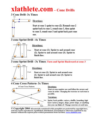 xlathlete.com – Cone Drills
3 Cone Drill- 3x Times




3 cone Sprint Drill - 4x Times




3 cone Sprint Drill - 3x Times -Turn and Sprint Backward at cone 3




4 Cone Cross Pattern- 3x Times




© Copyright 2004 All materials contained in this pamphlet are protected by copyright laws,
and may not be reproduced, republished, distributed, transmitted or otherwise exploited in any
manner without the express prior written permission from Cal Dietz. www.xlathlete.com
 