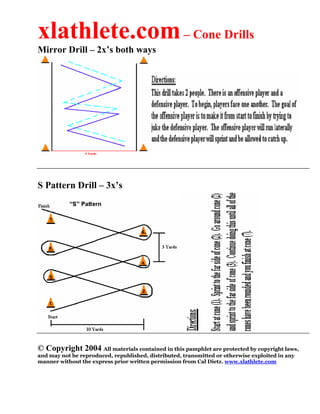 xlathlete.com – Cone Drills
Mirror Drill – 2x’s both ways




S Pattern Drill – 3x’s




© Copyright 2004 All materials contained in this pamphlet are protected by copyright laws,
and may not be reproduced, republished, distributed, transmitted or otherwise exploited in any
manner without the express prior written permission from Cal Dietz. www.xlathlete.com
 