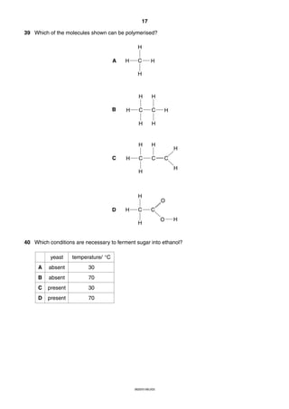 17
39 Which of the molecules shown can be polymerised?
H
A

H

C

H

H

H

C

H

C
H

H

H

C
H

B

H

H

C

C

H

H
C
H

H

H
D

H

C

O
C

H

O

H

40 Which conditions are necessary to ferment sugar into ethanol?
yeast

temperature/ °C

A

absent

30

B

absent

70

C

present

30

D

present

70

0620/01/M/J/03

 