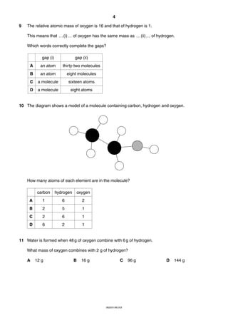 4
9

The relative atomic mass of oxygen is 16 and that of hydrogen is 1.
This means that … (i) … of oxygen has the same mass as … (ii) … of hydrogen.
Which words correctly complete the gaps?
gap (i)

gap (ii)

A

an atom

thirty-two molecules

B

an atom

eight molecules

C

a molecule

sixteen atoms

D

a molecule

eight atoms

10 The diagram shows a model of a molecule containing carbon, hydrogen and oxygen.

How many atoms of each element are in the molecule?
carbon

hydrogen

oxygen

A

1

6

2

B

2

5

1

C

2

6

1

D

6

2

1

11 Water is formed when 48 g of oxygen combine with 6 g of hydrogen.
What mass of oxygen combines with 2 g of hydrogen?
A

12 g

B

16 g

C

0620/01/M/J/03

96 g

D

144 g

 
