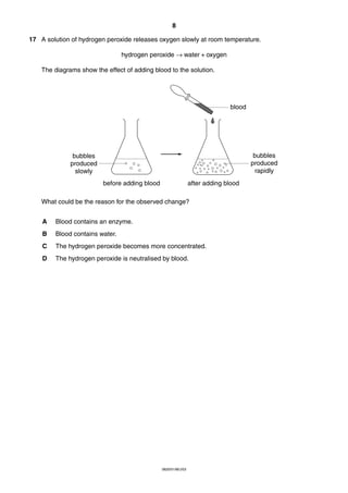 8
17 A solution of hydrogen peroxide releases oxygen slowly at room temperature.
hydrogen peroxide → water + oxygen
The diagrams show the effect of adding blood to the solution.

blood

bubbles
produced
rapidly

bubbles
produced
slowly
before adding blood

after adding blood

What could be the reason for the observed change?
A

Blood contains an enzyme.

B

Blood contains water.

C

The hydrogen peroxide becomes more concentrated.

D

The hydrogen peroxide is neutralised by blood.

0620/01/M/J/03

 