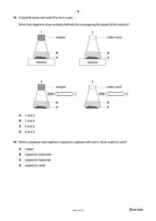 9
18 A liquid X reacts with solid Y to form a gas.
Which two diagrams show suitable methods for investigating the speed of the reaction?
1

2
stopper

cotton wool

X

X

Y

Y

balance

balance

3

4
stopper

X

1 and 4

C

2 and 3

D

Y

1 and 3

B

X

Y
A

cotton wool

2 and 4

19 Which substance does not form copper(II) sulphate with warm, dilute sulphuric acid?
A

copper

B

copper(II) carbonate

C

copper(II) hydroxide

D

copper(II) oxide

0620/01/M/J/03

[Turn over

 