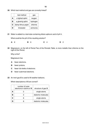 10
20 Which test method and gas are correctly linked?
test method

gas

A

a lighted splint

oxygen

B

a glowing splint

hydrogen

C

damp litmus paper

chlorine

D

limewater

ammonia

21 Water is added to a test-tube containing dilute sulphuric acid of pH 4.
What could be the pH of the resulting solution?
A

8

B

6

C

4

D

2

22 Magnesium, on the left of Period Two of the Periodic Table, is more metallic than chlorine on the
right of this Period.
Why is this?
Magnesium has
A

fewer electrons.

B

fewer protons.

C

fewer full shells of electrons.

D

fewer outermost electrons.

23 An inert gas X is used to fill weather balloons.
Which descriptions of X are correct?
number of outer
electrons in atoms of X

structure of gas X

A

2

single atoms

B

2

diatomic molecules

C

8

single atoms

D

8

diatomic molecules

0620/01/M/J/03

 