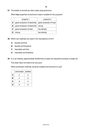 12
27 The bodies of aircraft are often made using aluminium.
Which two properties of aluminium make it suitable for this purpose?
property 1

property 2

A

good conductor of electricity

good conductor of heat

B

good conductor of electricity

strong

C

good conductor of heat

low density

D

strong

low density

28 Which raw materials are used in the manufacture of iron?
A

bauxite and lime

B

bauxite and limestone

C

haematite and lime

D

haematite and limestone

29 In a car industry, approximately 45 000 litres of water are required to produce a single car.
This water does not need to be very pure.
Which purification methods would be suitable and economic to use?
chlorinated

distilled

A

✓

✓

B

✓

✗

C

✗

✓

D

✗

✗

0620/01/M/J/03

 