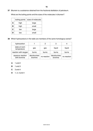 16
37 Bitumen is a substance obtained from the fractional distillation of petroleum.
What are the boiling points and the sizes of the molecules in bitumen?
boiling points

sizes of molecules

A

high

large

B

high

small

C

low

large

D

low

small

38 Which hydrocarbons in the table are members of the same homologous series?
hydrocarbon

1

2

3

4

state at room
temperature

gas

gas

liquid

liquid

reaction with oxygen

burns

burns

burns

burns

aqueous reaction
with bromine

decolourises
bromine

no reaction

decolourises
bromine

no reaction

A

1 and 2

B

1 and 3

C

3 and 4

D

1, 2, 3 and 4

0620/01/M/J/03

 