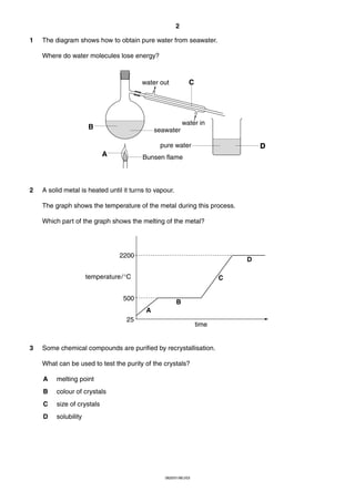 2
1

The diagram shows how to obtain pure water from seawater.
Where do water molecules lose energy?

C

water out

water in

B

seawater
pure water

A

2

D

Bunsen flame

A solid metal is heated until it turns to vapour.
The graph shows the temperature of the metal during this process.
Which part of the graph shows the melting of the metal?

2200

D

temperature/°C

C

500

B
A

25

3

time

Some chemical compounds are purified by recrystallisation.
What can be used to test the purity of the crystals?
A

melting point

B

colour of crystals

C

size of crystals

D

solubility

0620/01/M/J/03

 