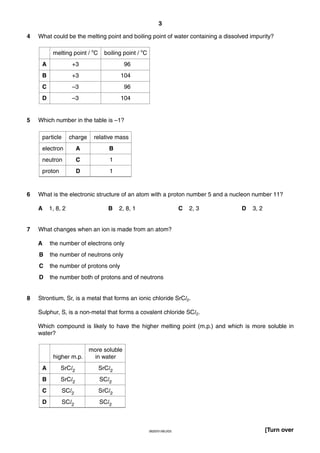 3
4

What could be the melting point and boiling point of water containing a dissolved impurity?
melting point / oC
A

+3

96

B

+3

104

C

–3

96

D

5

boiling point / oC

–3

104

Which number in the table is –1?
particle

relative mass

electron

A

B

neutron

C

1

proton

6

charge

D

1

What is the electronic structure of an atom with a proton number 5 and a nucleon number 11?
A

7

1, 8, 2

B

2, 8, 1

C

D

3, 2

What changes when an ion is made from an atom?
A

the number of electrons only

B

the number of neutrons only

C

the number of protons only

D

8

2, 3

the number both of protons and of neutrons

Strontium, Sr, is a metal that forms an ionic chloride SrCl2.
Sulphur, S, is a non-metal that forms a covalent chloride SCl2.
Which compound is likely to have the higher melting point (m.p.) and which is more soluble in
water?

higher m.p.

more soluble
in water

A

SrCl2

SrCl2

B

SrCl2

SCl2

C

SCl2

SrCl2

D

SCl2

SCl2

0620/01/M/J/03

[Turn over

 