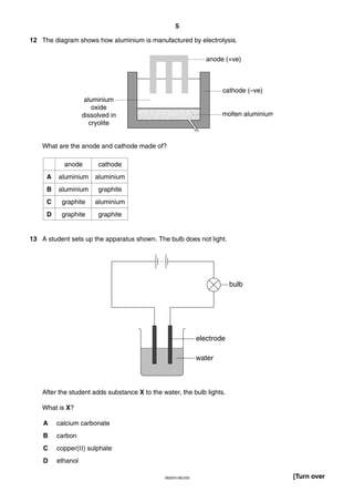 5
12 The diagram shows how aluminium is manufactured by electrolysis.
anode (+ve)

cathode (–ve)
aluminium
oxide
dissolved in
cryolite

molten aluminium

What are the anode and cathode made of?
anode

cathode

A

aluminium

aluminium

B

aluminium

graphite

C

graphite

aluminium

D

graphite

graphite

13 A student sets up the apparatus shown. The bulb does not light.

bulb

electrode
water

After the student adds substance X to the water, the bulb lights.
What is X?
A

calcium carbonate

B

carbon

C

copper(II) sulphate

D

ethanol
0620/01/M/J/03

[Turn over

 