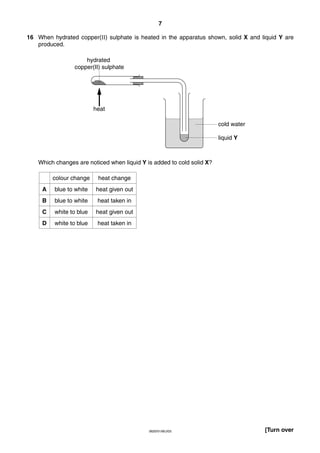 7
16 When hydrated copper(II) sulphate is heated in the apparatus shown, solid X and liquid Y are
produced.
hydrated
copper(II) sulphate

heat
cold water
liquid Y

Which changes are noticed when liquid Y is added to cold solid X?
colour change

heat change

A

blue to white

heat given out

B

blue to white

heat taken in

C

white to blue

heat given out

D

white to blue

heat taken in

0620/01/M/J/03

[Turn over

 