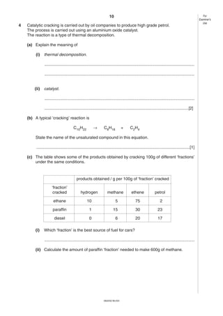 10
4

Catalytic cracking is carried out by oil companies to produce high grade petrol.
The process is carried out using an aluminium oxide catalyst.
The reaction is a type of thermal decomposition.
(a) Explain the meaning of
(i)

thermal decomposition.
...................................................................................................................................
...................................................................................................................................

(ii)

catalyst.
...................................................................................................................................
..............................................................................................................................[2]

(b) A typical ‘cracking’ reaction is
→

C10H22

C8H18

+

C2H4

State the name of the unsaturated compound in this equation.
......................................................................................................................................[1]
(c) The table shows some of the products obtained by cracking 100g of different ‘fractions’
under the same conditions.

products obtained / g per 100g of ‘fraction’ cracked
‘fraction’
cracked

methane

ethene

petrol

ethane

10

5

75

2

paraffin

1

15

30

23

diesel
(i)

hydrogen

0

6

20

17

Which ‘fraction’ is the best source of fuel for cars?
...................................................................................................................................

(ii) Calculate the amount of paraffin ‘fraction’ needed to make 600g of methane.

0620/02 M/J/03

For
Examiner’s
Use

 