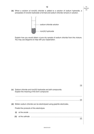 12
(b) When a solution of iron(III) chloride is added to a solution of sodium hydroxide, a
precipitate of iron(III) hydroxide is formed and sodium chloride remains in solution.

sodium chloride solution

iron(III) hydroxide

Explain how you would obtain a pure dry sample of sodium chloride from this mixture.
You may use diagrams to help with your explanation.

[3]
(c) Sodium chloride and iron(III) hydroxide are both compounds.
Explain the meaning of the term compound.
..........................................................................................................................................
..................................................................................................................................... [2]
(d) Molten sodium chloride can be electrolysed using graphite electrodes.
Predict the products of this electrolysis
(i)

at the anode ..............................................................................................................

(ii)

at the cathode ..........................................................................................................
[2]

0620/02 M/J/03

For
Examiner’s
Use

 